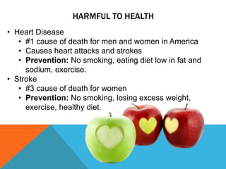 HARMFUL TO HEALTH
• Heart Disease
• #1 cause of death for men and women in America
• Causes heart attacks and strokes
• Prevention: No smoking, eating diet low in fat and
sodium, exercise.
• Stroke
• #3 cause of death for women
• Prevention: No smoking, losing excess weight,
exercise, healthy diet.
 
