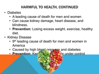 • Diabetes
• A leading cause of death for men and women
• Can cause kidney damage, heart disease, and
blindness.
• Prevention: Losing excess weight, exercise, healthy
diet.
• Kidney Disease
• 9th leading cause of death for men and women in
America
• Caused by high blood pressure and diabetes
• Prevention: Keeping blood sugar under control
HARMFUL TO HEALTH, CONTINUED
 