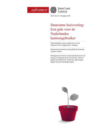 ,
Duurzame huisvesting:
Een gids voor de
Nederlandse
kantoorgebruiker
Duurzaamheid is geen onderwerp voor de
toekomst. Het is topprioriteit, vandaag.
Duurzame kantoorhuisvesting blijft de komende
vijf jaar schaars.
Strategisch investeren in duurzaamheid levert een
stevige voorsprong op de concurrentie. Ook nu,
tijdens de kredietcrisis. Duurzame oplossingen
dragen bij aan kostenbesparingen.
 