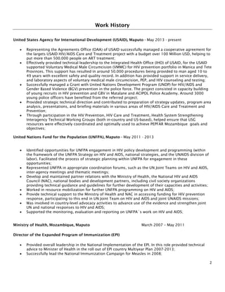 2
Work History
United States Agency for International Development (USAID), Maputo - May 2013 - present
• Representing the Agreements Office (OAA) of USAID successfully managed a cooperative agreement for
the largets USAID HIV/AIDS Care and Treatment project with a budget over 100 Million USD, helping to
put more than 500.000 people on ART treatment;
• Effectively provided technical leadership to the Integrated Health Office (IHO) of USAID, for the USAID
supported Voluntary Medical Male Circumcision (VMMC) for HIV prevention portfolio in Manica and Tete
Provinces. This support has resulted in around 50.000 procedures being provided to man aged 10 to
49 years with excellent safety and quality record. In addition has provided support in service delivery,
and laboratory aspects of voluntary medical male circumcision, PEP, and HIV counseling and testing;
• Successfully managed a Grant with United Nations Development Program (UNDP) for HIV/AIDS and
Gender Based Violence (BGV) prevention in the police force. The project consisted in capacity building
of young recruits in HIV prevention and GBV in Matalane and ACIPOL Police Academy. Around 3000
young police officers have benefited from the referred project;
• Provided strategic technical direction and contributed to preparation of strategy updates, program area
analysis, presentations, and briefing materials in various areas of HIV/AIDS Care and Treatment and
Prevention;
• Through participation in the HIV Prevention, HIV Care and Treatment, Health System Strengthening
Interagency Technical Working Groups (both in-country and US-based), helped ensure that USG
resources were effectively coordinated and optimally used to achieve PEPFAR Mozambique goals and
objectives;
United Nations Fund for the Population (UNFPA), Maputo - May 2011 - 2013
• Identified opportunities for UNFPA engagement in HIV policy development and programming (within
the framework of the UNFPA Strategy on HIV and AIDS, national strategies, and the UNAIDS division of
labor). Facilitated the process of strategic planning within UNFPA for engagement in these
opportunities;
• Represented UNFPA in appropriate coordination forums, such as the UN Joint Teams on HIV and AIDS,
inter-agency meetings and thematic meetings;
• Develop and maintained partner relations with the Ministry of Health, the National HIV and AIDS
Council (NAC), national bodies and development partners, including civil society organizations
providing technical guidance and guidelines for further development of their capacities and activities;
• Worked in resource mobilization for further UNFPA programming on HIV and AIDS;
• Provide technical support to the Ministry of Health and NAC in accessing funding for HIV prevention
response, participating to this end in UN Joint Team on HIV and AIDS and joint UNAIDS missions;
• Was involved in country-level advocacy activities to advance use of the evidence and strengthen joint
UN and national responses to HIV and AIDS;
• Supported the monitoring, evaluation and reporting on UNFPA´s work on HIV and AIDS;
Ministry of Health, Mozambique, Maputo March 2007 – May 2011
Director of the Expanded Program of Immunization (EPI)
• Provided overall leadership in the National Implementation of the EPI. In this role provided technical
advice to Minister of Health in the roll out of EPI country Multiyear Plan 2007-2013;
• Successfully lead the National Immunization Campaign for Measles in 2008;
 