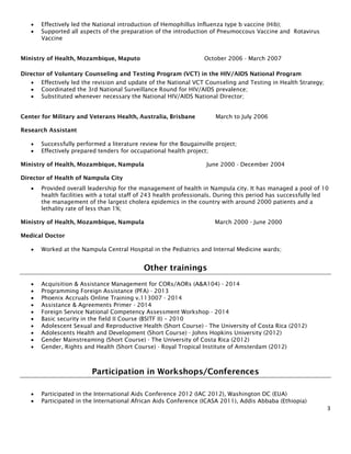 3
• Effectively led the National introduction of Hemophillus Influenza type b vaccine (Hib);
• Supported all aspects of the preparation of the introduction of Pneumoccous Vaccine and Rotavirus
Vaccine
Ministry of Health, Mozambique, Maputo October 2006 - March 2007
Director of Voluntary Counseling and Testing Program (VCT) in the HIV/AIDS National Program
• Effectively led the revision and update of the National VCT Counseling and Testing in Health Strategy;
• Coordinated the 3rd National Surveillance Round for HIV/AIDS prevalence;
• Substituted whenever necessary the National HIV/AIDS National Director;
Center for Military and Veterans Health, Australia, Brisbane March to July 2006
Research Assistant
• Successfully performed a literature review for the Bougainville project;
• Effectively prepared tenders for occupational health project;
Ministry of Health, Mozambique, Nampula June 2000 - December 2004
Director of Health of Nampula City
• Provided overall leadership for the management of health in Nampula city. It has managed a pool of 10
health facilities with a total staff of 243 health professionals. During this period has successfully led
the management of the largest cholera epidemics in the country with around 2000 patients and a
lethality rate of less than 1%;
Ministry of Health, Mozambique, Nampula March 2000 - June 2000
Medical Doctor
• Worked at the Nampula Central Hospital in the Pediatrics and Internal Medicine wards;
Other trainings
• Acquisition & Assistance Management for CORs/AORs (A&A104) - 2014
• Programming Foreign Assistance (PFA) - 2013
• Phoenix Accruals Online Training v.113007 - 2014
• Assistance & Agreements Primer - 2014
• Foreign Service National Competency Assessment Workshop - 2014
• Basic security in the field II Course (BSITF II) – 2010
• Adolescent Sexual and Reproductive Health (Short Course) - The University of Costa Rica (2012)
• Adolescents Health and Development (Short Course) - Johns Hopkins University (2012)
• Gender Mainstreaming (Short Course) - The University of Costa Rica (2012)
• Gender, Rights and Health (Short Course) - Royal Tropical Institute of Amsterdam (2012)
Participation in Workshops/Conferences
• Participated in the International Aids Conference 2012 (IAC 2012), Washington DC (EUA)
• Participated in the International African Aids Conference (ICASA 2011), Addis Abbaba (Ethiopia)
 