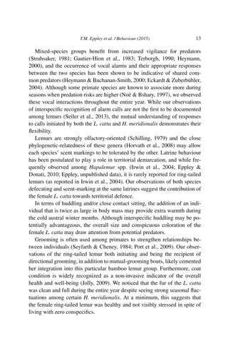 T.M. Eppley et al. / Behaviour (2015) 13
Mixed-species groups beneﬁt from increased vigilance for predators
(Struhsaker, 1981; Gautier-Hion et al., 1983; Terborgh, 1990; Heymann,
2000), and the occurrence of vocal alarms and their appropriate responses
between the two species has been shown to be indicative of shared com-
mon predators (Heymann & Buchanan-Smith, 2000; Eckardt & Zuberbühler,
2004). Although some primate species are known to associate more during
seasons when predation risks are higher (Noë & Bshary, 1997), we observed
these vocal interactions throughout the entire year. While our observations
of interspeciﬁc recognition of alarm calls are not the ﬁrst to be documented
among lemurs (Seiler et al., 2013), the mutual understanding of responses
to calls initiated by both the L. catta and H. meridionalis demonstrates their
ﬂexibility.
Lemurs are strongly olfactory-oriented (Schilling, 1979) and the close
phylogenetic-relatedness of these genera (Horvath et al., 2008) may allow
each species’ scent markings to be tolerated by the other. Latrine behaviour
has been postulated to play a role in territorial demarcation, and while fre-
quently observed among Hapalemur spp. (Irwin et al., 2004; Eppley &
Donati, 2010; Eppley, unpublished data), it is rarely reported for ring-tailed
lemurs (as reported in Irwin et al., 2004). Our observations of both species
defecating and scent-marking at the same latrines suggest the contribution of
the female L. catta towards territorial defence.
In terms of huddling and/or close contact sitting, the addition of an indi-
vidual that is twice as large in body mass may provide extra warmth during
the cold austral winter months. Although interspeciﬁc huddling may be po-
tentially advantageous, the overall size and conspicuous coloration of the
female L. catta may draw attention from potential predators.
Grooming is often used among primates to strengthen relationships be-
tween individuals (Seyfarth & Cheney, 1984; Port et al., 2009). Our obser-
vations of the ring-tailed lemur both initiating and being the recipient of
directional grooming, in addition to mutual-grooming bouts, likely cemented
her integration into this particular bamboo lemur group. Furthermore, coat
condition is widely recognized as a non-invasive indicator of the overall
health and well-being (Jolly, 2009). We noticed that the fur of the L. catta
was clean and full during the entire year despite seeing strong seasonal ﬂuc-
tuations among certain H. meridionalis. At a minimum, this suggests that
the female ring-tailed lemur was healthy and not visibly stressed in spite of
living with zero conspeciﬁcs.
 