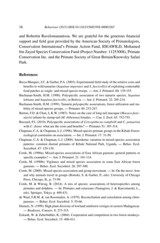 16 Behaviour (2015) DOI:10.1163/1568539X-00003267
and Robertin Ravelomanantsoa. We are grateful for the generous ﬁnancial
support and ﬁeld gear provided by the American Society of Primatologists,
Conservation International’s Primate Action Fund, IDEAWILD, Mohamed
bin Zayed Species Conservation Fund (Project Number: 11253008), Primate
Conservation Inc. and the Primate Society of Great Britain/Knowsley Safari
Park.
References
Bicca-Marques, J.C. & Garber, P.A. (2003). Experimental ﬁeld study of the relative costs and
beneﬁts to wild tamarins (Saguinus imperator and S. fuscicollis) of exploiting contestable
food patches as single- and mixed-species troops. — Am. J. Primatol. 60: 139-153.
Buchanan-Smith, H.M. (1990). Polyspeciﬁc association of two tamarin species, Saguinus
labiatus and Saguinus fuscicollis, in Bolivia. — Am. J. Primatol. 22: 205-214.
Buchanan-Smith, H.M. (1999). Tamarin polyspeciﬁc associations, forest utilization and sta-
bility of mixed-species groups. — Primates 40: 233-247.
Burton, F.D. & Chan, L.K.W. (1987). Notes on the care of long-tail macaque (Macaca fasic-
ularis) infants by stump-tail (M. thibetana) females. — Can. J. Zool. 65: 752-755.
Buzzard, P.J. (2010). Polyspeciﬁc associations of Cercopithecus campbelli and C. petaurista
with C. diana: what are the costs and beneﬁts? — Primates 51: 307-314.
Chapman, C.A. & Chapman, L.J. (1996). Mixed-species primate groups in the Kibale Forest:
ecological constraints on association. — Int. J. Primatol. 17: 31-50.
Chapman, C.A. & Chapman, L.J. (2000). Interdemic variation in mixed-species association
patterns: common diurnal primates of Kibale National Park, Uganda. — Behav. Ecol.
Sociobiol. 47: 129-139.
Cords, M. (1990a). Mixed-species associations of East African guenons: general patterns or
speciﬁc examples? — Am. J. Primatol. 21: 101-114.
Cords, M. (1990b). Vigilance and mixed species association in some East African forest
guenons. — Behav. Ecol. Sociobiol. 26: 297-300.
Cords, M. (2000). Mixed-species association and group movement. — In: On the move: how
and why animals travel in groups (Boinski, S. & Garber, P., eds). University of Chicago
Press, Chicago, IL, p. 73-99.
Cords, M. & Würsig, B. (2014). A mix of species: associations of heterospeciﬁcs among
primates and dolphins. — In: Primates and cetaceans (Yamagiwa, J. & Karczmarski, L.,
eds). Springer, Tokyo, p. 409-431.
de Waal, F.B.M. & van Roosmalen, A. (1979). Reconciliation and consolation among chim-
panzees. — Behav. Ecol. Sociobiol. 5: 55-66.
Dumetz, N. (1999). High plant diversity of lowland rainforest vestiges in eastern Madagascar.
— Biodivers. Conserv. 8: 273-315.
Eckardt, W. & Zuberbühler, K. (2004). Cooperation and competition in two forest monkeys.
— Behav. Ecol. Sociobiol. 15: 400-411.
 