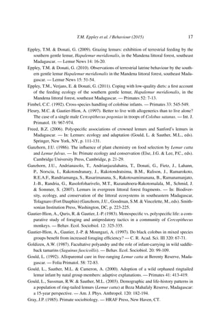 T.M. Eppley et al. / Behaviour (2015) 17
Eppley, T.M. & Donati, G. (2009). Grazing lemurs: exhibition of terrestrial feeding by the
southern gentle lemur, Hapalemur meridionalis, in the Mandena littoral forest, southeast
Madagascar. — Lemur News 14: 16-20.
Eppley, T.M. & Donati, G. (2010). Observations of terrestrial latrine behaviour by the south-
ern gentle lemur Hapalemur meridionalis in the Mandena littoral forest, southeast Mada-
gascar. — Lemur News 15: 51-54.
Eppley, T.M., Verjans, E. & Donati, G. (2011). Coping with low-quality diets: a ﬁrst account
of the feeding ecology of the southern gentle lemur, Hapalemur meridionalis, in the
Mandena littoral forest, southeast Madagascar. — Primates 52: 7-13.
Fimbel, C.C. (1992). Cross-species handling of colobine infants. — Primates 33: 545-549.
Fleury, M.C. & Gautier-Hion, A. (1997). Better to live with allogenerics than to live alone?
The case of a single male Cercopithecus pogonias in troops of Colobus satanus. — Int. J.
Primatol. 18: 967-974.
Freed, B.Z. (2006). Polyspeciﬁc associations of crowned lemurs and Sanford’s lemurs in
Madagascar. — In: Lemurs: ecology and adaptation (Gould, L. & Sauther, M.L., eds).
Springer, New York, NY, p. 111-131.
Ganzhorn, J.U. (1986). The inﬂuence of plant chemistry on food selection by Lemur catta
and Lemur fulvus. — In: Primate ecology and conservation (Else, J.G. & Lee, P.C., eds).
Cambridge University Press, Cambridge, p. 21-29.
Ganzhorn, J.U., Andrianasolo, T., Andrianjazalahatra, T., Donati, G., Fietz, J., Lahann,
P., Norscia, I., Rakotondranary, J., Rakotondratsima, B.M., Ralison, J., Ramarokoto,
R.E.A.F., Randriamanga, S., Rasarimanana, S., Rakotosamimanana, B., Ramanamanjato,
J.-B., Randria, G., Rasolofoharivelo, M.T., Razanahoera-Rakotomalala, M., Schmid, J.
& Sommer, S. (2007). Lemurs in evergreen littoral forest fragments. — In: Biodiver-
sity, ecology, and conservation of the littoral ecosystems in southeastern Madagascar,
Tolagnaro (Fort Dauphin) (Ganzhorn, J.U., Goodman, S.M. & Vincelette, M., eds). Smith-
sonian Institution Press, Washington, DC, p. 223-225.
Gautier-Hion, A., Quris, R. & Gautier, J.-P. (1983). Monospeciﬁc vs. polyspeciﬁc life: a com-
parative study of foraging and antipredatory tactics in a community of Cercopithecus
monkeys. — Behav. Ecol. Sociobiol. 12: 325-335.
Gautier-Hion, A., Gautier, J.-P. & Moungazi, A. (1997). Do black colobus in mixed species
groups beneﬁt from increased foraging efﬁciency? — C. R. Acad. Sci. III 320: 67-71.
Goldizen, A.W. (1987). Facultative polyandry and the role of infant-carrying in wild saddle-
back tamarins (Saguinus fuscicollis). — Behav. Ecol. Sociobiol. 20: 99-109.
Gould, L. (1992). Alloparental care in free-ranging Lemur catta at Berenty Reserve, Mada-
gascar. — Folia Primatol. 58: 72-83.
Gould, L., Sauther, M.L. & Cameron, A. (2000). Adoption of a wild orphaned ringtailed
lemur infant by natal group members: adaptive explanations. — Primates 41: 413-419.
Gould, L., Sussman, R.W. & Sauther, M.L. (2003). Demographic and life-history patterns in
a population of ring-tailed lemurs (Lemur catta) at Beza Mahafaly Reserve, Madagascar:
a 15-year perspective. — Am. J. Phys. Anthropol. 120: 182-194.
Gray, J.P. (1985). Primate sociobiology. — HRAF Press, New Haven, CT.
 