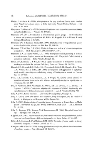18 Behaviour (2015) DOI:10.1163/1568539X-00003267
Haring, D. & Davis, K. (1998). Management of the grey gentle or Eastern lesser bamboo
lemur Hapalemur griseus griseus at Duke University Primate Center, Durham. — Int.
Zoo Yb. 36: 20-34.
Haugaasen, T. & Peres, C.A. (2009). Interspeciﬁc primate associations in Amazonian ﬂooded
and unﬂooded forests. — Primates 50: 239-251.
Heymann, E.W. (2011). Coordination in primate mixed-species groups. — In: Coordination
in human and primate groups (Boos, M., Kolbe, M., Kappeler, P.M. & Ellwart, T., eds).
Springer, Heidelberg, p. 263-281.
Heymann, E.W. & Buchanan-Smith, H.M. (2000). The behavioural ecology of mixed-species
troops of callitrichine primates. — Biol. Rev. 75: 169-190.
Heymann, E.W. & Hsia, S.S. (2014). Unlike fellows — a review of primate–non-primate
associations. — Biol. Rev., in press, DOI:10.1111/brv.12101.
Heymann, E.W. & Sicchar Valdez, L.A. (1988). Interspeciﬁc social grooming in a mixed
troop of tamarins, Saginus mystax and Saginus fuscicollis (Platyrrhini: Callitrichidae), in
an outdoor enclosure. — Folia Primatol. 50: 221-225.
Höner, O.P., Leumann, L. & Noë, R. (1997). Dyadic associations of red colobus and diana
monkey groups in the Taï National Park, Ivory Coast. — Primates 38: 281-291.
Horvath, J.E., Weisrock, D.V., Embry, S.L., Fiorentino, I., Balhoff, J.P., Kappeler, P.M., Wray,
G.A., Willard, H.F. & Yoder, A.D. (2008). Development and application of a phyloge-
nomic toolkit: resolving the evolutionary history of Madagascar’s lemurs. — Genome
Res. 18: 489-499.
Irwin, M.T., Samonds, K.E., Raharison, J.-L. & Wright, P.C. (2004). Lemur latrines: ob-
servations of latrine behavior in wild primates and possible ecological signiﬁcance. —
J. Mammal. 85: 420-427.
Izar, P., Verderane, M.P., Visalberghi, E., Ottoni, E.B., de Oliveira, M.G., Shirley, J. &
Fragaszy, D. (2006). Cross-genus adoption of a marmoset (Callithrix jacchus) by wild
capuchin monkeys (Cebus libidinosus): case report. — Am. J. Primatol. 68: 692-700.
Jolly, A. (1966). Lemur behavior. — University of Chicago Press, Chicago, IL.
Jolly, A. (2004). Lords and lemurs: mad scientists, kings with spears, and the survival of
diversity in Madagascar. — Houghton Mifﬂin, Boston, MA.
Jolly, A. (2009). Coat condition of ringtailed lemurs, Lemur catta at Berenty Reserve, Mada-
gascar: I. Differences by age, sex, density and tourism, 1996–2006. — Am. J. Primatol.
71: 191-198.
Jolly, A., Sussman, R.W., Koyama, N. & Rasamimanana, H. (2006). Ringtailed lemur biol-
ogy. — Springer, New York, NY.
Kappeler, P.M. (1993). Reconciliation and post-conﬂict behaviour in ringtailed lemurs, Lemur
catta, and red-fronted lemurs, Eulemur fulvus rufus. — Anim. Behav. 45: 901-915.
Kelley, E.A., Sussman, R.W. & Muldoon, K.M. (2007). The status of lemur species at Antser-
ananomby: an update. — Primat. Conserv. 22: 71-77.
Korstjens, A.H. & Noë, R. (2004). Mating system of an exceptional primate, the olive colobus
(Procolobus verus). — Am. J. Primatol. 62: 261-273.
 