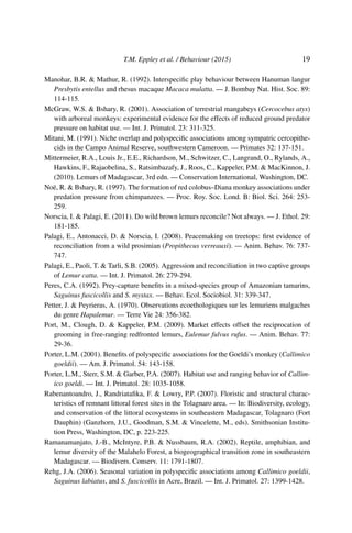 T.M. Eppley et al. / Behaviour (2015) 19
Manohar, B.R. & Mathur, R. (1992). Interspeciﬁc play behaviour between Hanuman langur
Presbytis entellus and rhesus macaque Macaca mulatta. — J. Bombay Nat. Hist. Soc. 89:
114-115.
McGraw, W.S. & Bshary, R. (2001). Association of terrestrial mangabeys (Cercocebus atys)
with arboreal monkeys: experimental evidence for the effects of reduced ground predator
pressure on habitat use. — Int. J. Primatol. 23: 311-325.
Mitani, M. (1991). Niche overlap and polyspeciﬁc associations among sympatric cercopithe-
cids in the Campo Animal Reserve, southwestern Cameroon. — Primates 32: 137-151.
Mittermeier, R.A., Louis Jr., E.E., Richardson, M., Schwitzer, C., Langrand, O., Rylands, A.,
Hawkins, F., Rajaobelina, S., Ratsimbazafy, J., Roos, C., Kappeler, P.M. & MacKinnon, J.
(2010). Lemurs of Madagascar, 3rd edn. — Conservation International, Washington, DC.
Noë, R. & Bshary, R. (1997). The formation of red colobus–Diana monkey associations under
predation pressure from chimpanzees. — Proc. Roy. Soc. Lond. B: Biol. Sci. 264: 253-
259.
Norscia, I. & Palagi, E. (2011). Do wild brown lemurs reconcile? Not always. — J. Ethol. 29:
181-185.
Palagi, E., Antonacci, D. & Norscia, I. (2008). Peacemaking on treetops: ﬁrst evidence of
reconciliation from a wild prosimian (Propithecus verreauxi). — Anim. Behav. 76: 737-
747.
Palagi, E., Paoli, T. & Tarli, S.B. (2005). Aggression and reconciliation in two captive groups
of Lemur catta. — Int. J. Primatol. 26: 279-294.
Peres, C.A. (1992). Prey-capture beneﬁts in a mixed-species group of Amazonian tamarins,
Saguinus fuscicollis and S. mystax. — Behav. Ecol. Sociobiol. 31: 339-347.
Petter, J. & Peyrieras, A. (1970). Observations ecoethologiques sur les lemuriens malgaches
du genre Hapalemur. — Terre Vie 24: 356-382.
Port, M., Clough, D. & Kappeler, P.M. (2009). Market effects offset the reciprocation of
grooming in free-ranging redfronted lemurs, Eulemur fulvus rufus. — Anim. Behav. 77:
29-36.
Porter, L.M. (2001). Beneﬁts of polyspeciﬁc associations for the Goeldi’s monkey (Callimico
goeldii). — Am. J. Primatol. 54: 143-158.
Porter, L.M., Sterr, S.M. & Garber, P.A. (2007). Habitat use and ranging behavior of Callim-
ico goeldi. — Int. J. Primatol. 28: 1035-1058.
Rabenantoandro, J., Randriataﬁka, F. & Lowry, P.P. (2007). Floristic and structural charac-
teristics of remnant littoral forest sites in the Tolagnaro area. — In: Biodiversity, ecology,
and conservation of the littoral ecosystems in southeastern Madagascar, Tolagnaro (Fort
Dauphin) (Ganzhorn, J.U., Goodman, S.M. & Vincelette, M., eds). Smithsonian Institu-
tion Press, Washington, DC, p. 223-225.
Ramanamanjato, J.-B., McIntyre, P.B. & Nussbaum, R.A. (2002). Reptile, amphibian, and
lemur diversity of the Malahelo Forest, a biogeographical transition zone in southeastern
Madagascar. — Biodivers. Conserv. 11: 1791-1807.
Rehg, J.A. (2006). Seasonal variation in polyspeciﬁc associations among Callimico goeldii,
Saguinus labiatus, and S. fuscicollis in Acre, Brazil. — Int. J. Primatol. 27: 1399-1428.
 