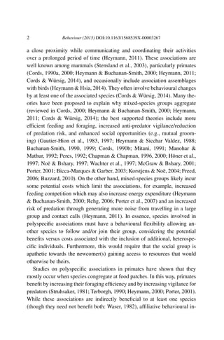 2 Behaviour (2015) DOI:10.1163/1568539X-00003267
a close proximity while communicating and coordinating their activities
over a prolonged period of time (Heymann, 2011). These associations are
well known among mammals (Stensland et al., 2003), particularly primates
(Cords, 1990a, 2000; Heymann & Buchanan-Smith, 2000; Heymann, 2011;
Cords & Würsig, 2014), and occasionally include association assemblages
with birds (Heymann & Hsia, 2014). They often involve behavioural changes
by at least one of the associated species (Cords & Würsig, 2014). Many the-
ories have been proposed to explain why mixed-species groups aggregate
(reviewed in Cords, 2000; Heymann & Buchanan-Smith, 2000; Heymann,
2011; Cords & Würsig, 2014); the best supported theories include more
efﬁcient feeding and foraging, increased anti-predator vigilance/reduction
of predation risk, and enhanced social opportunities (e.g., mutual groom-
ing) (Gautier-Hion et al., 1983, 1997; Heymann & Sicchar Valdez, 1988;
Buchanan-Smith, 1990, 1999; Cords, 1990b; Mitani, 1991; Manohar &
Mathur, 1992; Peres, 1992; Chapman & Chapman, 1996, 2000; Höner et al.,
1997; Noë & Bshary, 1997; Wachter et al., 1997; McGraw & Bshary, 2001;
Porter, 2001; Bicca-Marques & Garber, 2003; Korstjens & Noë, 2004; Freed,
2006; Buzzard, 2010). On the other hand, mixed-species groups likely incur
some potential costs which limit the associations, for example, increased
feeding competition which may also increase energy expenditure (Heymann
& Buchanan-Smith, 2000; Rehg, 2006; Porter et al., 2007) and an increased
risk of predation through generating more noise from travelling in a large
group and contact calls (Heymann, 2011). In essence, species involved in
polyspeciﬁc associations must have a behavioural ﬂexibility allowing an-
other species to follow and/or join their group, considering the potential
beneﬁts versus costs associated with the inclusion of additional, heterospe-
ciﬁc individuals. Furthermore, this would require that the social group is
apathetic towards the newcomer(s) gaining access to resources that would
otherwise be theirs.
Studies on polyspeciﬁc associations in primates have shown that they
mostly occur when species congregate at food patches. In this way, primates
beneﬁt by increasing their foraging efﬁciency and by increasing vigilance for
predators (Struhsaker, 1981; Terborgh, 1990; Heymann, 2000; Porter, 2001).
While these associations are indirectly beneﬁcial to at least one species
(though they need not beneﬁt both: Waser, 1982), afﬁliative behavioural in-
 