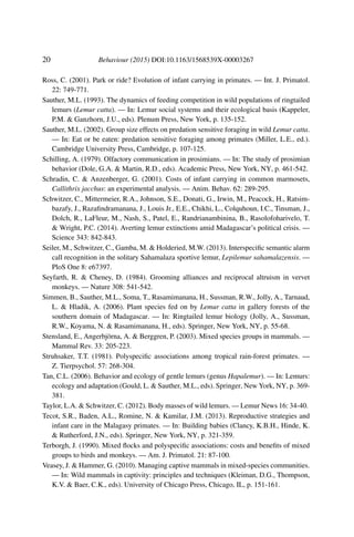 20 Behaviour (2015) DOI:10.1163/1568539X-00003267
Ross, C. (2001). Park or ride? Evolution of infant carrying in primates. — Int. J. Primatol.
22: 749-771.
Sauther, M.L. (1993). The dynamics of feeding competition in wild populations of ringtailed
lemurs (Lemur catta). — In: Lemur social systems and their ecological basis (Kappeler,
P.M. & Ganzhorn, J.U., eds). Plenum Press, New York, p. 135-152.
Sauther, M.L. (2002). Group size effects on predation sensitive foraging in wild Lemur catta.
— In: Eat or be eaten: predation sensitive foraging among primates (Miller, L.E., ed.).
Cambridge University Press, Cambridge, p. 107-125.
Schilling, A. (1979). Olfactory communication in prosimians. — In: The study of prosimian
behavior (Dole, G.A. & Martin, R.D., eds). Academic Press, New York, NY, p. 461-542.
Schradin, C. & Anzenberger, G. (2001). Costs of infant carrying in common marmosets,
Callithrix jacchus: an experimental analysis. — Anim. Behav. 62: 289-295.
Schwitzer, C., Mittermeier, R.A., Johnson, S.E., Donati, G., Irwin, M., Peacock, H., Ratsim-
bazafy, J., Razaﬁndramanana, J., Louis Jr., E.E., Chikhi, L., Colquhoun, I.C., Tinsman, J.,
Dolch, R., LaFleur, M., Nash, S., Patel, E., Randrianambinina, B., Rasolofoharivelo, T.
& Wright, P.C. (2014). Averting lemur extinctions amid Madagascar’s political crisis. —
Science 343: 842-843.
Seiler, M., Schwitzer, C., Gamba, M. & Holderied, M.W. (2013). Interspeciﬁc semantic alarm
call recognition in the solitary Sahamalaza sportive lemur, Lepilemur sahamalazensis. —
PloS One 8: e67397.
Seyfarth, R. & Cheney, D. (1984). Grooming alliances and reciprocal altruism in vervet
monkeys. — Nature 308: 541-542.
Simmen, B., Sauther, M.L., Soma, T., Rasamimanana, H., Sussman, R.W., Jolly, A., Tarnaud,
L. & Hladik, A. (2006). Plant species fed on by Lemur catta in gallery forests of the
southern domain of Madagascar. — In: Ringtailed lemur biology (Jolly, A., Sussman,
R.W., Koyama, N. & Rasamimanana, H., eds). Springer, New York, NY, p. 55-68.
Stensland, E., Angerbjörna, A. & Berggren, P. (2003). Mixed species groups in mammals. —
Mammal Rev. 33: 205-223.
Struhsaker, T.T. (1981). Polyspeciﬁc associations among tropical rain-forest primates. —
Z. Tierpsychol. 57: 268-304.
Tan, C.L. (2006). Behavior and ecology of gentle lemurs (genus Hapalemur). — In: Lemurs:
ecology and adaptation (Gould, L. & Sauther, M.L., eds). Springer, New York, NY, p. 369-
381.
Taylor, L.A. & Schwitzer, C. (2012). Body masses of wild lemurs. — Lemur News 16: 34-40.
Tecot, S.R., Baden, A.L., Romine, N. & Kamilar, J.M. (2013). Reproductive strategies and
infant care in the Malagasy primates. — In: Building babies (Clancy, K.B.H., Hinde, K.
& Rutherford, J.N., eds). Springer, New York, NY, p. 321-359.
Terborgh, J. (1990). Mixed ﬂocks and polyspeciﬁc associations: costs and beneﬁts of mixed
groups to birds and monkeys. — Am. J. Primatol. 21: 87-100.
Veasey, J. & Hammer, G. (2010). Managing captive mammals in mixed-species communities.
— In: Wild mammals in captivity: principles and techniques (Kleiman, D.G., Thompson,
K.V. & Baer, C.K., eds). University of Chicago Press, Chicago, IL, p. 151-161.
 
