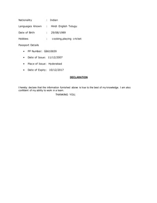 Nationality : Indian
Languages Known : Hindi English Telugu
Date of Birth : 29/08/1989
Hobbies : cooking,playing cricket
Passport Details
• PP Number: G6610659
• Date of Issue: 11/12/2007
• Place of Issue: Hyderabad
• Date of Expiry: 10/12/2017
DECLARATION
I hereby declare that the information furnished above is true to the best of my knowledge. I am also
confident of my ability to work in a team.
THANKING YOU,
 
