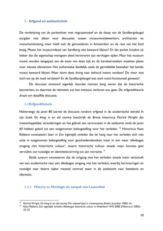 10
1. Erfgoed en authenticiteit
De verdwijning van de parketvloer met visgraatmotief en de sloop van de Sandbergvleugel
zorgden niet alleen voor discussies tussen museummedewerkers, architecten en
monumentenzorg, maar hield ook de gemoederen in Amsterdam en de rest van het land
bezig. Moest het museumideaal van Sandberg niet bewaard blijven? En dat parket kraakte zó
lekker dat die eigenschap menigeen deed herinneren aan vervlogen tijden. Maar het museum
moest worden aangepast aan de eisen van deze tijd, en de karakteristieken maakten plaats
voor nieuwe elementen. Het authentieke Stedelijk, zoals de gemiddelde bezoeker het kende,
moest bewaard blijven. Waar komt deze drang naar behoud ineens vandaan? De vloer was
toch tot op de naad versleten? En de Sandbergvleugel was toch nooit functioneel geweest?
De discussie ontstond eigenlijk doordat mensen bang waren dat de historische
kenmerken, en daarmee de identiteit van het instituut, verloren zou gaan. De erfgoedtheorie
draait om dezelfde discussie.
1.1Erfgoedtheorie
Halverwege de jaren 80 startte de discussie rondom erfgoed in de academische wereld. In
zijn boek On living in an old country beschrijft de Britse historicus Patrick Wright dat
maatschappelijke veranderingen en het gebrek aan vertrouwen in de toekomst sinds de jaren
60 hebben geleid tot een toegenomen belangstelling voor het verleden. 16
Historicus Kees
Ribbens constateert later in Een eigentijds verleden dat de hang naar het verleden zich niet
uitte in toegenomen belangstelling voor geschiedenisboeken, maar in een meer „alledaagse
omgang met historische cultuur‟, waarin historische cultuur steeds meer functies gaat
vervullen, van nostalgie en identiteitsvorming tot aan recreatie. 17
Beide auteurs constateren dat de omgang met het verleden steeds meer verschuift
van een academische naar een alledaagse omgang met het verleden, waarbij herinneringen en
nostalgie naar betere tijden meestal centraal staan in de zoektocht naar betekenis en
identiteit.
1.1.1 History vs. Heritage: de aanpak van Lowenthal
16
Patrick Wright, On living in an old country.The national past in contemporary Britain (London 1985) 16.
17
Kees Ribbens, Een eigentijds verleden.Alledaagse historische cultuur in Nederland 1945-2000 (Hilversum 2002)
32-33.
 