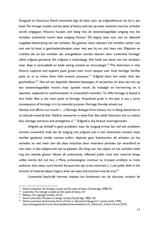 11
Geograaf en historicus David Lowenthal legt de basis voor de erfgoedtheorie als hij in zijn
boek The heritage crusade and the spoils of history stelt dat op twee manieren met het verleden
wordt omgegaan. Historici houden zich bezig met de wetenschappelijke omgang met het
verleden. Lowenthal noemt deze omgang „history‟. Dit begrip staat voor een zo objectief
mogelijke beschrijving van het verleden. De gewone mens relateert het verleden echter niet
met wat hij leest in geschiedenisboeken, maar met wat hij om zich heen ziet. Objecten en
tradities die uit het verleden zijn overgebleven worden daarom door Lowenthal „heritage‟
ofwel erfgoed genoemd. Dit erfgoed is hedendaags. Het heeft een band met het verleden,
maar deze is vertroebeld en biedt weinig context en chronologie:18
„The distinction is vital.
History explores and explains pasts grown ever more opaque over time; heritage clarifies
pasts so as to infuse them with present purposes‟.19
Erfgoed dient een ander doel dan
geschiedenis.20
Het wil een bepaalde identiteit bevestigen of versterken, en doet dat niet op
een wetenschappelijke manier, maar spreekt vanuit de nostalgie en herinnering en is
daardoor subjectief en anachronistisch. In Lowenthal‟s woorden: To vilify heritage as biased is
thus futile: Bias is the main point of heritage. Prejudiced pride in the past is not a sorry
consequence of heritage; it is its essential purpose. Heritage thereby attests our
identity and affirms our worth (…) Heritage diverges from history not in being biased but in
its attitude towards bias. Neither enterprise is value-free. But while historians aim to reduce
bias, heritage sanctions and strengthens it. 21
Erfgoed is dus bewust vooringenomen.
Erfgoed op zichzelf is geen probleem, maar de omgang ermee kan wel een probleem
vormen. Lowenthal vindt dat de omgang met erfgoed ook in een historische context moet
worden geplaatst, omdat mensen anders objecten gaan beschouwen als schatten uit het
verleden, en niet meer zien dat deze misschien door meerdere periodes zijn veranderd en
niet meer in één tijdsperiode zijn te plaatsen. De hang naar het object uit het verleden heeft
nog een tweede gevaar: „Above all, authenticity reflected public trust that material things,
unlike words, did not lie.(...) Many archaeologists continue to trumpet artefacts as more
authentic than texts, more honest because less apt to be contrived. (...) yet public faith in the
veracity of material object lingers; what can seen and touched must be true.‟22
Lowenthal beschrijft hiermee meteen het fundament van de discussie rondom de
18
David Lowenthal, The heritage crusade and the spoils of history (Cambridge 1998) XV.
19
Lowenthal, The heritage crusade and the spoils of history, XV.
20
Ribbens, Een eigentijds verleden, 32-33
21
David Lowenthal, The past is a foreign country (Cambridge 1985) 122.
22
David Lowenthal,„Authenticity: Rock of Faith or Quicksand Quagmire?‟ (versie herfst 1999),
http://www.getty.edu/conservation/publications/newsletters/14_3/feature1_2.html (10 mei 2010).
 