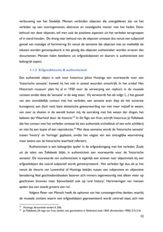 12
verbouwing van het Stedelijk. Mensen verbinden objecten die overgebleven zijn uit het
verleden op een vooringenomen, abstracte en nostalgische manier met het heden. Door
behoud van deze objecten, wil men ook de positieve aspecten uit het verleden terugroepen
of in stand houden. De drang naar behoud van de objecten ontstaat dus vanuit een subjectief
gevoel van nostalgie of herinnering. En vanuit de aanname dat objecten niet zo makkelijk als
teksten worden gemanipuleerd, is het gevolg dat objecten authentieker worden ervaren dan
documenten. Mensen halen betekenis uit erfgoedobjecten en daarom is authenticiteit een
belangrijk aspect.
1.1.2 Erfgoedtheorie & authenticiteit
Een authentiek object is ook voor historicus Johan Huizinga een voorwaarde voor een
„historische sensatie‟, hoewel hij het niet in zoveel woorden omschrijft. In het artikel „Het
Historisch museum‟ pleit hij al in 1920 voor de verwerping van replica‟s in de museale
context omdat deze de „sensatie‟ in de weg staan. Hij verwoordt het als volgt:„(...) het gevoel
van een onmiddellijk contact met het verleden, een sensatie even diep als het zuiverste
kunstgenot, een (lach niet) bijna ekstatische gewaarwording van niet meer mijzelf te wezen,
van over te vloeien in de wereld buiten mij, de aanraking met het wezen der dingen, het
beleven der Waarheid door de historie.‟23
In De Toga van Fruin, schrijft historicus Jo Tollebeek
dat het contact met het verleden ontstaat bij een authentiek archiefstuk of een echt schilderij
en niet bij een kopie of een reproductie.24
Met deze aanname wordt de „historische sensatie‟
tussen „history‟ en „heritage‟ geplaatst, omdat het uitgaat van een zintuiglijke waarneming
maar tevens aan de historische waarheid refereert.
Authenticiteit is een belangrijke speler in de erfgoedomgang met het verleden. Zoals
uit de tekst van Tollebeek blijkt, is authenticiteit een voorwaarde voor de „historische
sensatie‟. De voorwaarde van authenticiteit is eigenlijk een streven naar objectiviteit bij een
erfgoedobject dat vooral subjectief wordt geïnterpreteerd. Het verleden ligt dus, als je het
vanuit de theorie van Lowenthal of Huizinga bekijkt, tussen een subjectieve en objectieve
benadering.Veel geschiedenisboeken baseren zich immers tegenwoordig niet alleen meer op
geschreven bronnen maar bijvoorbeeld ook op „oral history‟. Herinneringen van mensen
spelen dus een steeds grotere een rol.
Volgens Peter van Mensch heeft de opkomst van het contextgerichte denken, waarbij
de museale context waarin een erfgoedobject gepresenteerd wordt centraal staat, zich niet
23
Huizinga, Verzamelde werken II, 566.
24
Jo Tollebeek, De toga van Fruin, denken over geschiedenis in Nederland sinds 1860 (Amsterdam 1990) 215-216.
 