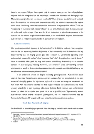 13
beperkt tot musea. Volgens hem speelt ook in andere sectoren van het erfgoedbeheer
respect voor de integriteit van de „natuurlijke‟ context van objecten een belangrijke rol.
Monumentenzorg is hiervan een recent voorbeeld. „Waar al langer aandacht wordt besteed
voor de omgeving van onroerende monumenten, richt de aandacht tegenwoordig steeds
meer op de samenhang tussen het onroerende monument en zijn roerende inhoud.‟25
Dat de
„verpakking‟ in harmonie blijft met de „inhoud‟ is een ontwikkeling die ook de relevantie van
dit onderzoek onderstreept. Maar voordat ik het monument in zijn nieuwe gedaante in de
context van zijn inhoud en geschiedenis kan zetten, is het noodzakelijk de juiste definities van
authenticiteit te vinden die aansluiten bij de context van het Stedelijk.
1.2 Authenticiteit
Het begrip authenticiteit bestond al als „authentikòs‟ in de Griekse oudheid. Maar aangezien
men in die tijd veelvuldig beelden kopieerde, is het aannemelijk dat de betekenis die wij
tegenwoordig aan het begrip geven, pas later ontstaan is. Lowenthal‟s opvatting over
authenticiteit baseert hij op het „echte‟ tegenover het „valse‟, de origineel en niet de kopie.26
Maar in dezelfde tekst geeft hij nog een betere formulering: „Authenticity is an ancient
concept of ever-changing meaning, functions, and criteria.‟27
Deze verwoording vertaalt
precies wat er speelt in de meeste discussies rondom dit concept, namelijk dat het begrip op
verschillende manieren wordt geïnterpreteerd.
In dit onderzoek wordt het begrip tweeledig geïnterpreteerd. Authenticiteit staat
voor de hang naar het echte, met een zweem van nostalgie.Aan het ene uiteinde is het een
subjectief, zintuiglijk gevoel dat bij mensen opborrelt zodra er iets dreigt te verdwijnen uit
hun leven. Aan het andere uiteinde van het begrip ontstaat een authenticiteit die moet
worden uitgedrukt in een meetbare objectieve definitie. Beide vormen van authenticiteit
spelen op elkaar in en spelen een grote rol in de erfgoeddiscussie. Tegenwoordig wordt
authenticiteit vanuit allerlei disciplines geanalyseerd, van de beleveniseconomie tot de
Romantische filosofie. Of omgedraaid, want bij de Romantiek start ik mijn analyse.
1.2.1 Een Romantisch begrip
De Romantiek is een belangrijke periode voor het begrip authenticiteit, omdat men in deze
25
Peter van Mensch,„Context en authenticiteit‟ Jaarboek Nederlands Openluchtmuseum 1999 (Arnhem 1999)
78-101, 79.
26
Lowenthal,„Authenticity: Rock of Faith or Quicksand Quagmire?‟ (versie herfst 1999)
http://www.getty.edu/conservation/publications/newsletters/14_3/feature1_2.html (10 mei 2010)
27
Ibidem.
 