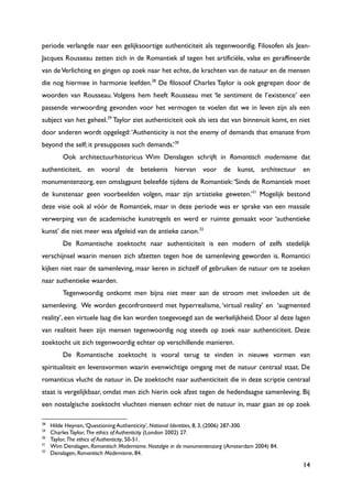 14
periode verlangde naar een gelijksoortige authenticiteit als tegenwoordig. Filosofen als Jean-
Jacques Rousseau zetten zich in de Romantiek af tegen het artificiële, valse en geraffineerde
van deVerlichting en gingen op zoek naar het echte, de krachten van de natuur en de mensen
die nog hiermee in harmonie leefden.28
De filosoof Charles Taylor is ook gegrepen door de
woorden van Rousseau. Volgens hem heeft Rousseau met „le sentiment de l‟existence‟ een
passende verwoording gevonden voor het vermogen te voelen dat we in leven zijn als een
subject van het geheel.29
Taylor ziet authenticiteit ook als iets dat van binnenuit komt, en niet
door anderen wordt opgelegd:„Authenticity is not the enemy of demands that emanate from
beyond the self; it presupposes such demands.‟30
Ook architectuurhistoricus Wim Denslagen schrijft in Romantisch modernisme dat
authenticiteit, en vooral de betekenis hiervan voor de kunst, architectuur en
monumentenzorg, een omslagpunt beleefde tijdens de Romantiek:„Sinds de Romantiek moet
de kunstenaar geen voorbeelden volgen, maar zijn artistieke geweten.‟31
Mogelijk bestond
deze visie ook al vóór de Romantiek, maar in deze periode was er sprake van een massale
verwerping van de academische kunstregels en werd er ruimte gemaakt voor „authentieke
kunst‟ die niet meer was afgeleid van de antieke canon.32
De Romantische zoektocht naar authenticiteit is een modern of zelfs stedelijk
verschijnsel waarin mensen zich afzetten tegen hoe de samenleving geworden is. Romantici
kijken niet naar de samenleving, maar keren in zichzelf of gebruiken de natuur om te zoeken
naar authentieke waarden.
Tegenwoordig ontkomt men bijna niet meer aan de stroom met invloeden uit de
samenleving. We worden geconfronteerd met hyperrealisme, „virtual reality‟ en „augmented
reality‟, een virtuele laag die kan worden toegevoegd aan de werkelijkheid. Door al deze lagen
van realiteit heen zijn mensen tegenwoordig nog steeds op zoek naar authenticiteit. Deze
zoektocht uit zich tegenwoordig echter op verschillende manieren.
De Romantische zoektocht is vooral terug te vinden in nieuwe vormen van
spiritualiteit en levensvormen waarin evenwichtige omgang met de natuur centraal staat. De
romanticus vlucht de natuur in. De zoektocht naar authenticiteit die in deze scriptie centraal
staat is vergelijkbaar, omdat men zich hierin ook afzet tegen de hedendaagse samenleving. Bij
een nostalgische zoektocht vluchten mensen echter niet de natuur in, maar gaan ze op zoek
28
Hilde Heynen,„Questioning Authenticity‟, National Identities, 8, 3, (2006) 287-300.
29
Charles Taylor, The ethics of Authenticity (London 2002) 27.
30
Taylor, The ethics of Authenticity, 50-51.
31
Wim Denslagen, Romantisch Modernisme. Nostalgie in de monumentenzorg (Amsterdam 2004) 84.
32
Denslagen, Romantisch Modernisme, 84.
 