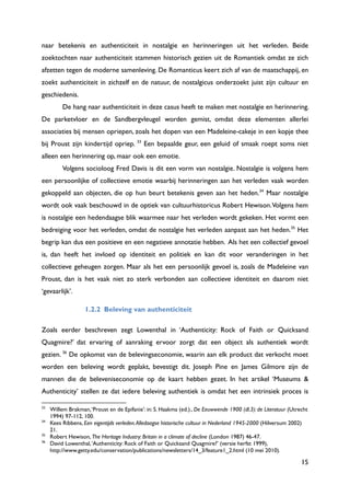 15
naar betekenis en authenticiteit in nostalgie en herinneringen uit het verleden. Beide
zoektochten naar authenticiteit stammen historisch gezien uit de Romantiek omdat ze zich
afzetten tegen de moderne samenleving. De Romanticus keert zich af van de maatschappij, en
zoekt authenticiteit in zichzelf en de natuur, de nostalgicus onderzoekt juist zijn cultuur en
geschiedenis.
De hang naar authenticiteit in deze casus heeft te maken met nostalgie en herinnering.
De parketvloer en de Sandbergvleugel worden gemist, omdat deze elementen allerlei
associaties bij mensen opriepen, zoals het dopen van een Madeleine-cakeje in een kopje thee
bij Proust zijn kindertijd opriep. 33
Een bepaalde geur, een geluid of smaak roept soms niet
alleen een herinnering op, maar ook een emotie.
Volgens socioloog Fred Davis is dit een vorm van nostalgie. Nostalgie is volgens hem
een persoonlijke of collectieve emotie waarbij herinneringen aan het verleden vaak worden
gekoppeld aan objecten, die op hun beurt betekenis geven aan het heden.34
Maar nostalgie
wordt ook vaak beschouwd in de optiek van cultuurhistoricus Robert Hewison.Volgens hem
is nostalgie een hedendaagse blik waarmee naar het verleden wordt gekeken. Het vormt een
bedreiging voor het verleden, omdat de nostalgie het verleden aanpast aan het heden.35
Het
begrip kan dus een positieve en een negatieve annotatie hebben. Als het een collectief gevoel
is, dan heeft het invloed op identiteit en politiek en kan dit voor veranderingen in het
collectieve geheugen zorgen. Maar als het een persoonlijk gevoel is, zoals de Madeleine van
Proust, dan is het vaak niet zo sterk verbonden aan collectieve identiteit en daarom niet
„gevaarlijk‟.
1.2.2 Beleving van authenticiteit
Zoals eerder beschreven zegt Lowenthal in „Authenticity: Rock of Faith or Quicksand
Quagmire?‟ dat ervaring of aanraking ervoor zorgt dat een object als authentiek wordt
gezien. 36
De opkomst van de belevingseconomie, waarin aan elk product dat verkocht moet
worden een beleving wordt geplakt, bevestigt dit. Joseph Pine en James Gilmore zijn de
mannen die de beleveniseconomie op de kaart hebben gezet. In het artikel „Museums &
Authenticity‟ stellen ze dat iedere beleving authentiek is omdat het een intrinsiek proces is
33
Willem Brakman,„Proust en de Epifanie‟: in: S. Haakma (ed.)., De Eeuwwende 1900 (dl.3): de Literatuur (Utrecht
1994) 97-112, 100.
34
Kees Ribbens, Een eigentijds verleden.Alledaagse historische cultuur in Nederland 1945-2000 (Hilversum 2002)
21.
35
Robert Hewison, The Heritage Industry: Britain in a climate of decline (London 1987) 46-47.
36
David Lowenthal,„Authenticity: Rock of Faith or Quicksand Quagmire?‟ (versie herfst 1999),
http://www.getty.edu/conservation/publications/newsletters/14_3/feature1_2.html (10 mei 2010).
 