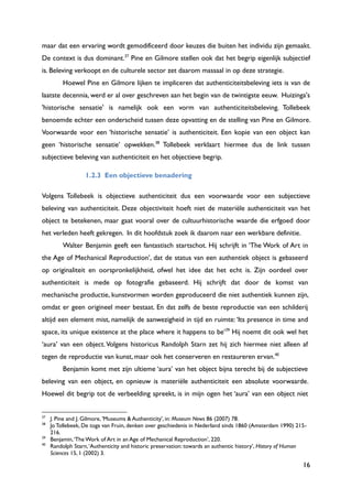 16
maar dat een ervaring wordt gemodificeerd door keuzes die buiten het individu zijn gemaakt.
De context is dus dominant.37
Pine en Gilmore stellen ook dat het begrip eigenlijk subjectief
is. Beleving verkoopt en de culturele sector zet daarom massaal in op deze strategie.
Hoewel Pine en Gilmore lijken te impliceren dat authenticiteitsbeleving iets is van de
laatste decennia, werd er al over geschreven aan het begin van de twintigste eeuw. Huizinga's
'historische sensatie' is namelijk ook een vorm van authenticiteitsbeleving. Tollebeek
benoemde echter een onderscheid tussen deze opvatting en de stelling van Pine en Gilmore.
Voorwaarde voor een „historische sensatie‟ is authenticiteit. Een kopie van een object kan
geen „historische sensatie‟ opwekken.38
Tollebeek verklaart hiermee dus de link tussen
subjectieve beleving van authenticiteit en het objectieve begrip.
1.2.3 Een objectieve benadering
Volgens Tollebeek is objectieve authenticiteit dus een voorwaarde voor een subjectieve
beleving van authenticiteit. Deze objectiviteit hoeft niet de materiële authenticiteit van het
object te betekenen, maar gaat vooral over de cultuurhistorische waarde die erfgoed door
het verleden heeft gekregen. In dit hoofdstuk zoek ik daarom naar een werkbare definitie.
Walter Benjamin geeft een fantastisch startschot. Hij schrijft in „The Work of Art in
the Age of Mechanical Reproduction‟, dat de status van een authentiek object is gebaseerd
op originaliteit en oorspronkelijkheid, ofwel het idee dat het echt is. Zijn oordeel over
authenticiteit is mede op fotografie gebaseerd. Hij schrijft dat door de komst van
mechanische productie, kunstvormen worden geproduceerd die niet authentiek kunnen zijn,
omdat er geen origineel meer bestaat. En dat zelfs de beste reproductie van een schilderij
altijd een element mist, namelijk de aanwezigheid in tijd en ruimte: „Its presence in time and
space, its unique existence at the place where it happens to be‟39
Hij noemt dit ook wel het
„aura‟ van een object.Volgens historicus Randolph Starn zet hij zich hiermee niet alleen af
tegen de reproductie van kunst, maar ook het conserveren en restaureren ervan.40
Benjamin komt met zijn ultieme „aura‟ van het object bijna terecht bij de subjectieve
beleving van een object, en opnieuw is materiële authenticiteit een absolute voorwaarde.
Hoewel dit begrip tot de verbeelding spreekt, is in mijn ogen het „aura‟ van een object niet
37
J. Pine and J. Gilmore, 'Museums & Authenticity', in: Museum News 86 (2007) 78.
38
Jo Tollebeek, De toga van Fruin, denken over geschiedenis in Nederland sinds 1860 (Amsterdam 1990) 215-
216.
39
Benjamin,„The Work of Art in an Age of Mechanical Reproduction‟, 220.
40
Randolph Starn,„Authenticity and historic preservation: towards an authentic history‟, History of Human
Sciences 15, 1 (2002) 3.
 
