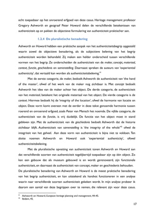 17
echt toepasbaar op het onroerend erfgoed van deze casus. Heritage management professor
Gregory Ashworth en geograaf Peter Howard delen de verschillende betekenissen van
authenticiteit op en pakken de objectieve formulering van authenticiteit praktischer aan.
1.2.4 De pluralistische benadering
Ashworth en Howard hebben een praktische aanpak van het authenticiteitsbegrip opgesteld
waarin zowel de objectieve benadering, als de subjectieve beleving van het begrip
authenticiteit worden behandeld. Zij maken een helder onderscheid tussen verschillende
vormen van het begrip. Ze onderscheiden de authenticiteit van de maker, concept, materiaal,
context, functie, geschiedenis en samenstelling. Daarnaast spreken de auteurs van „experiential
authenticity‟, dat vertaald kan worden als authenticiteitsbeleving.41
Met de eerste categorie, de maker, bedoelt Ashworth de authenticiteit van „the hand
of the master‟, ofwel of het werk van de maker nog zichtbaar is. Met concept bedoelt
Ashworth het idee van de maker achter het object. De derde categorie, de authenticiteit
van het materiaal, betekent het originele materiaal van het object. De vierde categorie is de
context. Hiermee bedoelt hij de „integrity of the location‟, ofwel de harmonie van locatie en
object. Deze vorm komt overeen met de eerder in deze tekst genoemde harmonie tussen
roerend en onroerend erfgoed, zoals Peter van Mensch het noemde. De vijfde categorie, de
authenticiteit van de functie, is vrij duidelijk. De functie van het object moet in stand
gebleven zijn. Met de authenticiteit van de geschiedenis bedoelt Ashworth dat de historie
zichtbaar blijft. Authenticiteit van samenstelling is „the integrity of the whole‟42
ofwel de
integriteit van het geheel. Aan deze vorm van authenticiteit is bijna niet te voldoen. Ten
slotte noemen Ashworth en Howard ook „experiential authenticity‟, oftwel
authenticiteitsbeleving.
Met de pluralistische opvatting van authenticiteit tonen Ashworth en Howard aan
dat verschillende soorten van authenticiteit tegelijkertijd toepasbaar zijn op één object. Zo
kan een gebouw dat als museum gebouwd is en wordt gerenoveerd, zijn functionele
authenticiteit, en daarnaast de authenticiteit van concept, maker en geschiedenis behouden.
De pluralistische benadering van Ashworth en Howard is de meest praktische benadering
van het begrip authenticiteit, en kan uitstekend als handvat functioneren in een analyse
waarin naar verschillende soorten authenticiteit gekeken wordt. In mijn analyse probeer ik
daarom een aantal van deze begrippen over te nemen, die relevant zijn voor deze casus.
41
Ashworth en Howard, European heritage planning and management, 44-45.
42
Ibidem, 45.
 
