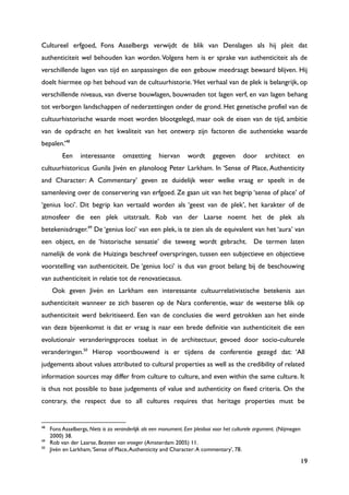 19
Cultureel erfgoed, Fons Asselbergs verwijdt de blik van Denslagen als hij pleit dat
authenticiteit wel behouden kan worden.Volgens hem is er sprake van authenticiteit als de
verschillende lagen van tijd en aanpassingen die een gebouw meedraagt bewaard blijven. Hij
doelt hiermee op het behoud van de cultuurhistorie.„Het verhaal van de plek is belangrijk, op
verschillende niveaus, van diverse bouwlagen, bouwnaden tot lagen verf, en van lagen behang
tot verborgen landschappen of nederzettingen onder de grond. Het genetische profiel van de
cultuurhistorische waarde moet worden blootgelegd, maar ook de eisen van de tijd, ambitie
van de opdracht en het kwaliteit van het ontwerp zijn factoren die authentieke waarde
bepalen.‟48
Een interessante omzetting hiervan wordt gegeven door architect en
cultuurhistoricus Gunila Jivén en planoloog Peter Larkham. In „Sense of Place, Authenticity
and Character: A Commentary‟ geven ze duidelijk weer welke vraag er speelt in de
samenleving over de conservering van erfgoed. Ze gaan uit van het begrip „sense of place‟ of
„genius loci‟. Dit begrip kan vertaald worden als „geest van de plek‟, het karakter of de
atmosfeer die een plek uitstraalt. Rob van der Laarse noemt het de plek als
betekenisdrager.49
De „genius loci‟ van een plek, is te zien als de equivalent van het „aura‟ van
een object, en de „historische sensatie‟ die teweeg wordt gebracht. De termen laten
namelijk de vonk die Huizinga beschreef overspringen, tussen een subjectieve en objectieve
voorstelling van authenticiteit. De „genius loci‟ is dus van groot belang bij de beschouwing
van authenticiteit in relatie tot de renovatiecasus.
Ook geven Jivén en Larkham een interessante cultuurrelativistische betekenis aan
authenticiteit wanneer ze zich baseren op de Nara conferentie, waar de westerse blik op
authenticiteit werd bekritiseerd. Een van de conclusies die werd getrokken aan het einde
van deze bijeenkomst is dat er vraag is naar een brede definitie van authenticiteit die een
evolutionair veranderingsproces toelaat in de architectuur, gevoed door socio-culturele
veranderingen.50
Hierop voortbouwend is er tijdens de conferentie gezegd dat: „All
judgements about values attributed to cultural properties as well as the credibility of related
information sources may differ from culture to culture, and even within the same culture. It
is thus not possible to base judgements of value and authenticity on fixed criteria. On the
contrary, the respect due to all cultures requires that heritage properties must be
48
Fons Asselbergs, Niets is zo veranderlijk als een monument. Een pleidooi voor het culturele argument. (Nijmegen
2000) 38.
49
Rob van der Laarse, Bezeten van vroeger (Amsterdam 2005) 11.
50
Jivén en Larkham,„Sense of Place,Authenticity and Character:A commentary‟, 78.
 