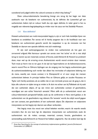 20
considered and judged within the cultural contexts to which they belong.‟51
Deze cultuurrelativistische benadering brengt ons terug bij het begin van deze
zoektocht naar de betekenis van authenticiteit, bij de definitie die Lowenthal gaf aan
authenticiteit. Iedere tijd en cultuur heeft dus zijn eigen definitie. In ieder geval is het nu
mogelijk een relevante begripsbepaling te vinden voor de casus van het Stedelijk Museum.
1.4 Een definitie?
Hoewel authenticiteit een multi-interpretabel begrip is, zijn er toch hele duidelijke lijnen van
betekenis te ontdekken. Ten eerste wil ik hierbij aangeven dat in dit hoofdstuk naar een
betekenis van authenticiteit gezocht wordt die toepasbaar is op de renovatie van het
Stedelijk en daarom een speciale definitie met zich meebrengt.
Er zijn veel aanknopingspunten te vinden met authenticiteit als het gaat om
onroerend erfgoed. Alle literatuur spreekt ten eerste over het „echte‟ en dit is niet altijd
terug te voeren op een materiaal, context of functie, zoals Ashworth & Howard zo praktisch
doen, maar wel op de ervaring ervan. Authenticiteit wordt vooral erváren door mensen.
Toch moet je hierin niet te ver gaan. In de tijd van hyperrealisme en de beleveniseconomie,
waarin vooral Pine en Gilmore bijdragen aan de omgang met het begrip authenticiteit, gaat
de authenticiteitsbeleving toch verder dan alleen het intrinsieke of subjectieve beleving van
de mens, waarbij een mooie context à la Disneyworld er al voor zorgt dat mensen
authenticiteit beleven. In principe hebben Pine en Gilmore gelijk, en zouden Rousseau en
Taylor zich hierbij aansluiten, als ze stellen dat er een intrinsiek proces aan de gang is, dat in
bijna alle culturen en tijden terug te vinden is. Ik sluit me echter aan bij Tollebeek als hij stelt
dat een authentiek object, of op zijn minst een authentieke context of geschiedenis,
voorafgaat aan een echte „historisch sensatie‟. Want zelfs als je authenticiteit vanuit een
cultuurrelativistisch perspectief bekijkt, zoals op de conferentie in Nara werd gedaan, is de
authenticiteit van de geschiedenis nog relevant. De „sensatie‟ wordt dus altijd vooraf gegaan
aan een context, een geschiedenis of een authentiek object. De objectieve en subjectieve
interpretatie van het begrip zijn daarom aan elkaar verbonden.
Het begrip moet dus vanuit een schaal bekeken worden, waarin de waarde steeds
verandert. Aan de ene kant ligt de objectieve interpretatie van authenticiteit, zoals de
authenticiteit van de maker, concept, materiaal, context, functie, geschiedenis en
samenstelling zoals Ashworth en Howard het hebben uitgewerkt. Aan de andere kant ligt de
51
Eman Assi,„Searching for the concept of authenticity: implementation guidelines‟, Journal of Architectural
Conservation, 6, 2 (2000) 67.
 