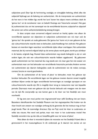 21
subjectieve pool. Daar ligt de herinnering, nostalgie, en zintuiglijke beleving, ofwel, alles dat
subjectief bijdraagt aan de beleving van authenticiteit. Als de interpretatie van authenticiteit
als het ware in het midden ligt, wordt het „aura‟ boven het object ineens zichtbaar, daalt de
„genius loci‟ uit de torenkamer neer en beleeft Huizinga een „historische sensatie‟. Het gaat
bij authenticiteit dus om het samenspel van de verschillende factoren, subjectief en objectief
die samen een echte authenticiteitsbeleving teweeg brengen.
In deze scriptie staat onroerend erfgoed centraal en hierbij spelen niet alleen de
verschillende aspecten van objectieve en subjectieve authenticiteit een rol, maar ook de
„genius loci‟ die spreekt uit oude gebouwen. De „genius loci‟ komt vrij in een gebouw als het
zijn cultuurhistorische waarde weet te behouden, zoals Asselbergs het uitdrukt. Het gebouw
bestaat uit meerdere lagen waardoor verschillende tijden elkaar overlappen. Het authentieke
materiaal, dat bij roerend erfgoed altijd op de eerste plaats wordt gezet, wordt pas zichtbaar
in de laatste, originele laag. Hoewel deze authenticiteit nog steeds belangrijk is, zijn er ook
andere lagen, die ook een cultuurhistorische waarde hebben opgebouwd. Bij gebouwen
speelt authenticiteit van het materiaal dus nog steeds een rol, maar gaat het niet zozeer om
authenticiteit maar om het behouden van verschillende historische periodes.Andere vormen
van authenticiteit zijn daarom belangrijker, zoals de authenticiteit van de maker, concept,
context, functie en vooral geschiedenis.
Om de authenticiteit of de „sense of place‟ te behouden, moet het gebouw zijn
karakter behouden. De verschillende lagen van het gebouw moeten daarom zoveel mogelijk
zichtbaar blijven omdat de lagen verschillende herinneringen en nostalgie oproepen en van
cultuurhistorische waarde zijn. Dit is mogelijk door terug te restaureren naar een bepaalde
periode. Daarnaast moet een gebouw dat zijn functie behoudt ook meegaan met de eisen
van de tijd. Als voorproefje op wat komen gaat is de vloer van het Stedelijk een mooi
voorbeeld.
Er lag eens een mooi parket met visgraatmotief waar zelfs Sandberg niet aan kwam.
Bezoekers identificeerden het Stedelijk Museum met het visgraatparket. Het kraken van de
vloer bracht een zweem van nostalgie omhoog bij de generatie die het instituut nog uit haar
jeugd kende. Maar de toenmalige directeur, Gijs van Tuyl, vond de vloer te ouderwets, en
wilde iets nieuws. Het werd wel parket, maar niet meer in het ouderwetse motief. Het
Stedelijk verandert dus op dat vlak, en hetzelfde geldt voor de „sense of place‟.
Niet alleen de vloer is veranderd tijdens de renovatie van het Stedelijk.Vrijwel alles is
gerenoveerd in het museumgebouw. In dit onderzoek ga ik daarom ten eerste uit van
 