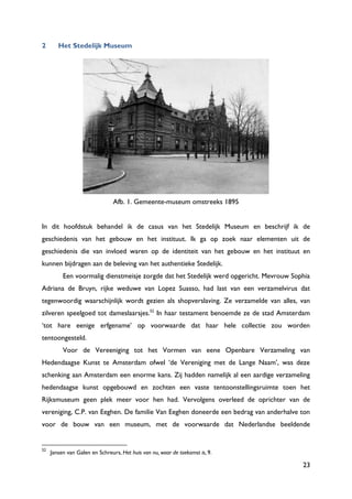 23
2 Het Stedelijk Museum
Afb. 1. Gemeente-museum omstreeks 1895
In dit hoofdstuk behandel ik de casus van het Stedelijk Museum en beschrijf ik de
geschiedenis van het gebouw en het instituut. Ik ga op zoek naar elementen uit de
geschiedenis die van invloed waren op de identiteit van het gebouw en het instituut en
kunnen bijdragen aan de beleving van het authentieke Stedelijk.
Een voormalig dienstmeisje zorgde dat het Stedelijk werd opgericht. Mevrouw Sophia
Adriana de Bruyn, rijke weduwe van Lopez Suasso, had last van een verzamelvirus dat
tegenwoordig waarschijnlijk wordt gezien als shopverslaving. Ze verzamelde van alles, van
zilveren speelgoed tot dameslaarsjes.52
In haar testament benoemde ze de stad Amsterdam
„tot hare eenige erfgename‟ op voorwaarde dat haar hele collectie zou worden
tentoongesteld.
Voor de Vereeniging tot het Vormen van eene Openbare Verzameling van
Hedendaagse Kunst te Amsterdam ofwel „de Vereniging met de Lange Naam‟, was deze
schenking aan Amsterdam een enorme kans. Zij hadden namelijk al een aardige verzameling
hedendaagse kunst opgebouwd en zochten een vaste tentoonstellingsruimte toen het
Rijksmuseum geen plek meer voor hen had. Vervolgens overleed de oprichter van de
vereniging, C.P. van Eeghen. De familie Van Eeghen doneerde een bedrag van anderhalve ton
voor de bouw van een museum, met de voorwaarde dat Nederlandse beeldende
52
Jansen van Galen en Schreurs, Het huis van nu, waar de toekomst is, 9.
 