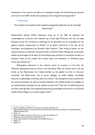 24
kunstenaars in het museum een plek om te exposeren kregen. De financiering was daarmee
snel rond en eind 1891 werden de bouwplannen door de gemeenteraad geloodst.53
2.1De bouw
„Het uiterlijk van het gebouw heb ik geheel ondergeschikt gehouden aan de inwendige
bestemming‟54
Stadsarchitect Adriaan Willem Weissman kreeg op 15 juli 1891 de opdracht het
museumgebouw te bouwen. Om inspiratie op te doen ging Weissman eerst op reis langs
Europese musea. De inrichting en verlichting van de kabinetten aan de noordzijde van het
gebouw werden overgenomen uit Kassel55
en de glazen constructie in het dak van de
bovenzalen werd gebaseerd op Schinkel‟s Altes Museum.56
Ook kreeg hij advies van een
aantal kunstenaars, ondermeer van Josef Israëls en Hendrik Willem Mesdag, die commentaar
hadden op de hoogte van de zalen, de verhouding tussen verlichte en onverlichte wanden, en
tenslotte misten ze een erezaal. Een erezaal mocht niet ontbreken, en Weissman paste
hierop zijn ontwerp aan.57
Belangrijkste elementen in het ontwerp waren de structuur en het licht, die
Weissman geïnspireerd had op musea in het buitenland. Maar zijn keuzes waren ook een
kritiek op het Rijksmuseum dat weinig kwaliteit op het gebied van licht en structuur
vertoonde. Het Rijksmuseum had te nauwe ingangen, te smalle trappen, overdadige
decoratie en gebrekkige verlichting, aldus de architect.58
Een plattegrond moest symmetrisch
zijn zodat de bezoekers de weg niet zouden kwijtraken. De indeling maakte het mogelijk om
een systematische presentatie van de collectie te laten zien.59
Ook voor de belichting had hij
een hele studie gemaakt. Zijn toepassing baseerde hij grotendeels op het werk van de Duitse
schilder Eduard Magnus en architect August Tiede.60
53
Jansen van Galen en Schreurs, Het huis van nu, waar de toekomst is, 10.
54
Adriaan Willem Weissman, Gemeente-MuseumTe Amsterdam, Geschiedenis, inrichting en versiering, verlichting
(1895 Amsterdam) 44.
55
Ibidem, 12.
56
Jansen van Galen en Schreurs, Het huis van nu, waar de toekomst is, 15.
57
Weissman, Gemeente-MuseumTe Amsterdam,14-15.
58
Bureau Monumenten en Archeologie, Het Stedelijk Museum, 11.
59
Ibidem, 11.
60
Ibidem, 21.
 