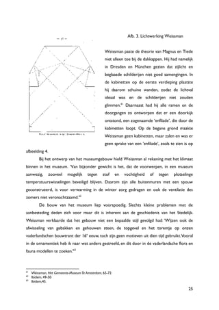 25
Afb. 3. Lichtwerking Weissman
Weissman paste de theorie van Magnus en Tiede
niet alleen toe bij de dakkappen. Hij had namelijk
in Dresden en München gezien dat zijlicht en
beglaasde schilderijen niet goed samengingen. In
de kabinetten op de eerste verdieping plaatste
hij daarom schuine wanden, zodat de lichtval
ideaal was en de schilderijen niet zouden
glimmen.61
Daarnaast had hij alle ramen en de
doorgangen zo ontworpen dat er een doorkijk
ontstond, een zogenaamde „enfilade‟, die door de
kabinetten loopt. Op de begane grond maakte
Weissman geen kabinetten, maar zalen en was er
geen sprake van een „enfilade‟, zoals te zien is op
afbeelding 4.
Bij het ontwerp van het museumgebouw hield Weissman al rekening met het klimaat
binnen in het museum. „Van bijzonder gewicht is het, dat de voorwerpen, in een museum
aanwezig, zooveel mogelijk tegen stof en vochtigheid of tegen plotselinge
temperatuurswisselingen beveiligd blijven. Daarom zijn alle buitenmuren met een spouw
geconstrueerd, is voor verwarming in de winter zorg gedragen en ook de ventilatie des
zomers niet veronachtzaamd.62
De bouw van het museum liep voorspoedig. Slechts kleine problemen met de
aanbesteding deden zich voor maar dit is inherent aan de geschiedenis van het Stedelijk.
Weissman verklaarde dat het gebouw niet een bepaalde stijl gevolgd had: „Wijzen ook de
afwisseling van gebakken en gehouwen steen, de topgevel en het torentje op onzen
vaderlandschen bouwtrant der 16e
eeuw, toch zijn geen motieven uit dien tijd gebruikt.Vooral
in de ornamentiek heb ik naar wat anders gestreefd, en dit door in de vaderlandsche flora en
fauna modellen te zoeken.‟63
61
Weissman, Het Gemeente-MuseumTe Amsterdam, 65-72
62
Ibidem, 49-50
63
Ibidem,45.
 