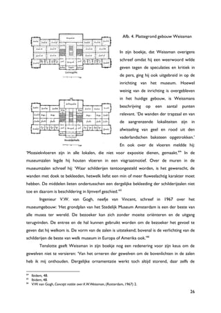26
Afb. 4. Plattegrond gebouw Weissman
In zijn boekje, dat Weissman overigens
schreef omdat hij een weerwoord wilde
geven tegen de speculaties en kritiek in
de pers, ging hij ook uitgebreid in op de
inrichting van het museum. Hoewel
weinig van de inrichting is overgebleven
in het huidige gebouw, is Weissmans
beschrijving op een aantal punten
relevant. „De wanden der trapzaal en van
de aangrenzende lokaliteiten zijn in
afwisseling van geel en rood uit den
vaderlandschen baksteen opgetrokken.‟
En ook over de vloeren meldde hij:
„Mozaiekvloeren zijn in alle lokalen, die niet voor expositie dienen, gemaakt.64
‟ In de
museumzalen legde hij houten vloeren in een visgraatmotief. Over de muren in de
museumzalen schreef hij: „Waar schilderijen tentoongesteld worden, is het gewenscht, de
wanden met doek te bekleeden, hetwelk liefst een min of meer fluweelachtig karakter moet
hebben. De middelen lieten ondertusschen een dergelijke bekleeding der schilderijzalen niet
toe en daarom is beschildering in lijmverf geschied.‟65
Ingenieur V.W. van Gogh, neefje van Vincent, schreef in 1967 over het
museumgebouw: „Het grondplan van het Stedelijk Museum Amsterdam is een der beste van
alle musea ter wereld. De bezoeker kan zich zonder moeite oriënteren en de uitgang
terugvinden. De entree en de hal kunnen gebruikt worden om de bezoeker het gevoel te
geven dat hij welkom is. De vorm van de zalen is uitstekend; bovenal is de verlichting van de
schilderijen de beste van welk museum in Europa of Amerika ook.‟66
Tenslotte geeft Weissman in zijn boekje nog een redenering voor zijn keus om de
gewelven niet te versieren: „Van het orneren der gewelven om de bovenlichten in de zalen
heb ik mij onthouden. Dergelijke ornamentatie werkt toch altijd storend, daar zelfs de
64
Ibidem, 48.
65
Ibidem, 48.
66
V.W. van Gogh, Concept notitie over A.W.Weissman, (Rotterdam, 1967) 2.
 