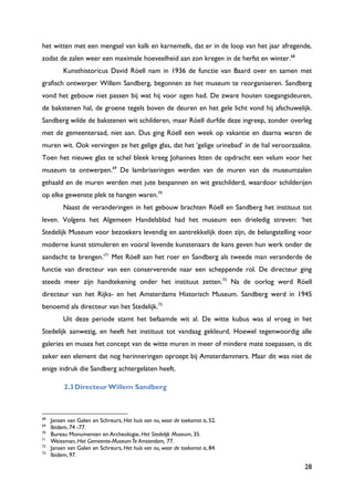 28
het witten met een mengsel van kalk en karnemelk, dat er in de loop van het jaar afregende,
zodat de zalen weer een maximale hoeveelheid aan zon kregen in de herfst en winter.68
Kunsthistoricus David Röell nam in 1936 de functie van Baard over en samen met
grafisch ontwerper Willem Sandberg, begonnen ze het museum te reorganiseren. Sandberg
vond het gebouw niet passen bij wat hij voor ogen had. De zware houten toegangsdeuren,
de bakstenen hal, de groene tegels boven de deuren en het gele licht vond hij afschuwelijk.
Sandberg wilde de bakstenen wit schilderen, maar Röell durfde deze ingreep, zonder overleg
met de gemeenteraad, niet aan. Dus ging Röell een week op vakantie en daarna waren de
muren wit. Ook vervingen ze het gelige glas, dat het „gelige urinebad‟ in de hal veroorzaakte.
Toen het nieuwe glas te schel bleek kreeg Johannes Itten de opdracht een velum voor het
museum te ontwerpen.69
De lambriseringen werden van de muren van de museumzalen
gehaald en de muren werden met jute bespannen en wit geschilderd, waardoor schilderijen
op elke gewenste plek te hangen waren.70
Naast de veranderingen in het gebouw brachten Röell en Sandberg het instituut tot
leven. Volgens het Algemeen Handelsblad had het museum een drieledig streven: „het
Stedelijk Museum voor bezoekers levendig en aantrekkelijk doen zijn, de belangstelling voor
moderne kunst stimuleren en vooral levende kunstenaars de kans geven hun werk onder de
aandacht te brengen.‟71
Met Röell aan het roer en Sandberg als tweede man veranderde de
functie van directeur van een conserverende naar een scheppende rol. De directeur ging
steeds meer zijn handtekening onder het instituut zetten.72
Na de oorlog werd Röell
directeur van het Rijks- en het Amsterdams Historisch Museum. Sandberg werd in 1945
benoemd als directeur van het Stedelijk.73
Uit deze periode stamt het befaamde wit al. De witte kubus was al vroeg in het
Stedelijk aanwezig, en heeft het instituut tot vandaag gekleurd. Hoewel tegenwoordig alle
galeries en musea het concept van de witte muren in meer of mindere mate toepassen, is dit
zeker een element dat nog herinneringen oproept bij Amsterdammers. Maar dit was niet de
enige indruk die Sandberg achtergelaten heeft.
2.3Directeur Willem Sandberg
68
Jansen van Galen en Schreurs, Het huis van nu, waar de toekomst is, 52.
69
Ibidem, 74 -77.
70
Bureau Monumenten en Archeologie, Het Stedelijk Museum, 35.
71
Weissman, Het Gemeente-MuseumTe Amsterdam, 77.
72
Jansen van Galen en Schreurs, Het huis van nu, waar de toekomst is, 84.
73
Ibidem, 97.
 
