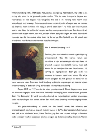 29
Willem Sandberg (1897-1984) zette het grootste stempel op het Stedelijk. Hij wilde na de
oorlog niet meer in de gebaande paden treden. „Wat ik moet brengen is datgene wat
vooruitwijst en niet datgene wat terugwijst. Iets dat in de richting wijst waarin onze
maatschappij zich beweegt. Een museumdirecteur moet zich niet afvragen waar de mensen
op afkomen, maar nadenken wat nodig is om te laten zien.‟74
Hij wilde een open museum
waarin niet alleen de beeldende kunsten werden vertegenwoordigd, maar functioneerde als
een huis der muzen waarin ook dans, muziek en film een plek kregen. Er stond een nieuwe
generatie op, die het anders wilde doen na de oorlog. Het Stedelijk was bij uitstek een
broedplaats voor kunstenaars die deze filosofie aanhingen.
Afb. 6. Willem Sandberg, 1973
Sandberg had ook vooruitstrevende opvattingen op
architectonisch vlak. Hij werkte vanuit een
totaalvisie in zijn verbouwingen die niet alleen uit
praktisch oogpunt noodzakelijk waren, maar ook
vanuit zijn persoonlijke visie voor het museum. Hij
verving de ingangsdeuren door glas zodat het
museum in contact stond met buiten. De witte
muren zorgden dat het gebouw in dienst van de
kunst kwam te staan. Daarnaast deed Sandberg praktische aanpassingen, zo plaatste hij een
tussenverdieping in de hal en kreeg de voorzaal een reproductieafdeling.
Tussen 1947 en 1949 werden de zalen gemoderniseerd. Op de begane grond werd
het museum aangepakt door Mart Stam. De eerste verdieping werd onder handen genomen
door Frits Eschauzier. Er werd een aula gebouwd, de ramenkozijnen werden omgedraaid
zodat het licht hoger naar binnen viel en Bart van Kasteel ontwierp nieuwe toegangsdeuren
van glas.
„Als gebruiksvoorwerp in dienst van het heden‟ moest het museum een
ontmoetingsplek zijn. Na een gesprek met zijn kapper in de Van Baerlestraat die het museum
„een plek voor mijnheren‟ vond, kwam Sandberg op het idee om een stellage te bouwen,
zodat iedereen vanaf de straat een blik kon werpen op de tentoonstelling Wonen & Wonen.
74
Ibidem, 97.
 