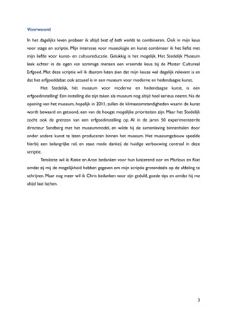 3
Voorwoord
In het dagelijks leven probeer ik altijd best of both worlds te combineren. Ook in mijn keus
voor stage en scriptie. Mijn interesse voor museologie en kunst combineer ik het liefst met
mijn liefde voor kunst- en cultuureducatie. Gelukkig is het mogelijk. Het Stedelijk Museum
leek echter in de ogen van sommige mensen een vreemde keus bij de Master Cultureel
Erfgoed. Met deze scriptie wil ik daarom laten zien dat mijn keuze wel degelijk relevant is en
dat het erfgoeddebat ook actueel is in een museum voor moderne en hedendaagse kunst.
Het Stedelijk, hèt museum voor moderne en hedendaagse kunst, is een
erfgoedinstelling! Een instelling die zijn taken als museum nog altijd heel serieus neemt. Na de
opening van het museum, hopelijk in 2011, zullen de klimaatomstandigheden waarin de kunst
wordt bewaard en getoond, een van de hoogst mogelijke prioriteiten zijn. Maar het Stedelijk
zocht ook de grenzen van een erfgoedinstelling op. Al in de jaren 50 experimenteerde
directeur Sandberg met het museummodel, en wilde hij de samenleving binnenhalen door
onder andere kunst te laten produceren binnen het museum. Het museumgebouw speelde
hierbij een belangrijke rol, en staat mede dankzij de huidige verbouwing centraal in deze
scriptie.
Tenslotte wil ik Rieke en Aron bedanken voor hun luisterend oor en Marlous en Rixt
omdat zij mij de mogelijkheid hebben gegeven om mijn scriptie grotendeels op de afdeling te
schrijven. Maar nog meer wil ik Chris bedanken voor zijn geduld, goede tips en omdat hij me
altijd laat lachen.
 