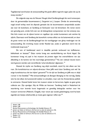 30
Tegelijkertijd werd buiten de tentoonstelling Het goede affiche ingericht tegen palen die op de
stoep stonden.75
De volgende stap was de Nieuwe Vleugel ofwel Sandbergvleugel die werd ontworpen
door de gemeentelijke bouwmeesters J. Sargentini en J. Leupen. Omdat de samenwerking
nogal stroef verliep werd de afspraak gemaakt dat de bouwmeesters aansprakelijk zouden
zijn voor de buitenkant, en Sandberg en Eschauzier voor de binnenkant. De ramen waren
een gevoelig punt, omdat licht een van de belangrijkste componenten van het ontwerp was.
Het licht moest van de zijkant komen en regelbaar zijn omdat kunstenaars ook werken bij
zijlicht. Daarnaast vond Sandberg dat bovenlicht ruimtes afsluit van de buitenwereld, en door
de grote ramen van de Sandbergvleugel kon de voorbijganger een glimp meekrijgen van de
tentoonstelling. De inrichting moest verder flexibel zijn, zodat er gebroken werd met de
traditionele looproute.76
De tuin of beeldenzaal werd in dezelfde periode verbouwd tot koffiekamer,
bibliotheek en leeszaal.77
Deze ruimte kreeg een wandschildering van Karel Appel. De
kunstenaar kreeg vrij spel in het museum als protest tegen het overschilderen van zijn
afbeelding in de kantine van het voormalige gemeentehuis.78
Nu een radicaal nieuwe koers
werd gevaren werden ook verschillende „scharrelcollecties‟ afgestoten. 79
Hoewel de mythe van Sandberg nog altijd voortleeft, stond hij niet alleen aan het
roer. De kunsthistoricus en adjunct-directeur Hans Jaffé werd door Sandberg ook wel „de
enige kunsthistoricus die kan kijken‟ genoemd.80
In de tijd van Sandberg en Jaffé was er altijd
rumoer in het Stedelijk.81
Met tentoonstellingen als Bewogen Beweging en het vervolg, Dylaby
wist hij niet alleen de kunstwereld wakker te schudden, maar ook het Amsterdamse publiek
te ontroeren. Hoewel beide heren het museum wisten te hervormen, legden ze geen grote
collectie aan. Zijn opvolger, Edy de Wilde zei hierover: „Sandberg heeft in Nederland de
waardering voor levende kunst losgemaakt en geweldig belangrijke werken voor het
museum verworven (Malevich, Chagall), maar vanuit zijn sociale gedachtegang vond hij bezit
eigenlijk een beetje onbehoorlijk; je moest geen eigenaar willen zijn.‟82
75
Ibidem, 108.
76
Ibidem, 108.
77
Bureau Monumenten en Archeologie, Het Stedelijk Museum, 39 .
78
Jansen van Galen en Schreurs, Het huis van nu, waar de toekomst is, 106.
79
Bureau Monumenten en Archeologie, Het Stedelijk Museum, 33.
80
Jansen van Galen en Schreurs, Het huis van nu, waar de toekomst is,113.
81
Ibidem, 113.
82
Ibidem, 123.
 