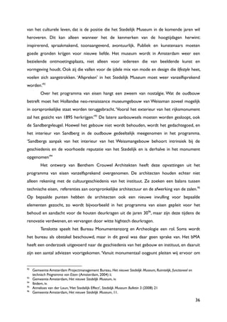 36
van het culturele leven, dat is de positie die het Stedelijk Museum in de komende jaren wil
heroveren. Dit kan alleen wanneer het de kenmerken van de hoogtijdagen herwint:
inspirerend, spraakmakend, toonaangevend, avontuurlijk. Publiek en kunstenaars moeten
goede gronden krijgen voor nieuwe liefde. Het museum wordt in Amsterdam weer een
bezielende ontmoetingsplaats, niet alleen voor iedereen die van beeldende kunst en
vormgeving houdt. Ook zij die vallen voor de ijdele mix van mode en design die lifestyle heet,
voelen zich aangetrokken. „Afspreken‟ in het Stedelijk Museum moet weer vanzelfsprekend
worden.‟92
Over het programma van eisen hangt een zweem van nostalgie. Wat de oudbouw
betreft moet het Hollandse neo-renaissance museumgebouw van Weissman zoveel mogelijk
in oorspronkelijke staat worden teruggebracht.„Vooral het exterieur van het rijksmonument
zal het gezicht van 1895 herkrijgen.‟93
De latere aanbouwsels moeten worden gesloopt, ook
de Sandbergvleugel. Hoewel het gebouw niet wordt behouden, wordt het gedachtegoed, en
het interieur van Sandberg in de oudbouw gedeeltelijk meegenomen in het programma.
„Sandbergs aanpak van het interieur van het Weissmangebouw behoort intrinsiek bij de
geschiedenis en de voorhoede reputatie van het Stedelijk en is derhalve in het monument
opgenomen‟94
Het ontwerp van Benthem Crouwel Architekten heeft deze opvattingen uit het
programma van eisen vanzelfsprekend overgenomen. De architecten houden echter niet
alleen rekening met de cultuurgeschiedenis van het instituut. Ze zoeken een balans tussen
technische eisen, referenties aan oorspronkelijke architectuur en de afwerking van de zalen.95
Op bepaalde punten hebben de architecten ook een nieuwe invulling voor bepaalde
elementen gezocht, zo wordt bijvoorbeeld in het programma van eisen gepleit voor het
behoud en aandacht voor de houten deurkragen uit de jaren 3096
, maar zijn deze tijdens de
renovatie verdwenen, en vervangen door witte hightech deurkragen.
Tenslotte speelt het Bureau Monumentenzorg en Archeologie een rol. Soms wordt
het bureau als obstakel beschouwd, maar in dit geval was daar geen sprake van. Het bMA
heeft een onderzoek uitgevoerd naar de geschiedenis van het gebouw en instituut, en daaruit
zijn een aantal adviezen voortgekomen.„Vanuit monumentaal oogpunt pleiten wij ervoor om
92
Gemeente Amsterdam Projectmanagement Bureau, Het nieuwe Stedelijk Museum, Ruimtelijk, functioneel en
technisch Programma van Eisen (Amsterdam, 2004) ii.
93
Gemeente Amsterdam, Het nieuwe Stedelijk Museum, iv.
94
Ibidem, iv.
95
Anneloes van der Leun,„Het Stedelijk Effect‟, Stedelijk Museum Bulletin 3 (2008) 21
96
Gemeente Amsterdam, Het nieuwe Stedelijk Museum, 11.
 