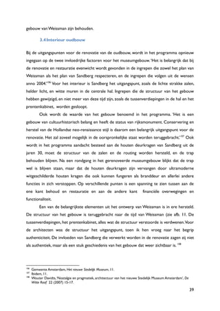 39
gebouw van Weissman zijn behouden.
3.4Interieur oudbouw
Bij de uitgangspunten voor de renovatie van de oudbouw, wordt in het programma opnieuw
ingegaan op de twee invloedrijke factoren voor het museumgebouw.„Het is belangrijk dat bij
de renovatie en restauratie evenwicht wordt gevonden in de ingrepen die zowel het plan van
Weissman als het plan van Sandberg respecteren, en de ingrepen die volgen uit de wensen
anno 2004.‟106
Voor het interieur is Sandberg het uitgangspunt, zoals de lichte strakke zalen,
helder licht, en witte muren in de centrale hal. Ingrepen die de structuur van het gebouw
hebben gewijzigd, en niet meer van deze tijd zijn, zoals de tussenverdiepingen in de hal en het
prentenkabinet, worden gesloopt.
Ook wordt de waarde van het gebouw benoemd in het programma. „Het is een
gebouw van cultuurhistorisch belang en heeft de status van rijksmonument. Conservering en
herstel van de Hollandse neo-renaissance stijl is daarom een belangrijk uitgangspunt voor de
renovatie. Het zal zoveel mogelijk in de oorspronkelijke staat worden teruggebracht.‟107
Ook
wordt in het programma aandacht besteed aan de houten deurkragen van Sandberg uit de
jaren 30, moet de structuur van de zalen en de routing worden hersteld, en de trap
behouden blijven. Na een rondgang in het gerenoveerde museumgebouw blijkt dat de trap
wel is blijven staan, maar dat de houten deurkragen zijn vervangen door ultramoderne
witgeschilderde houten kragen die ook kunnen fungeren als branddeur en allerlei andere
functies in zich verstoppen. Op verschillende punten is een spanning te zien tussen aan de
ene kant behoud en restauratie en aan de andere kant financiële overwegingen en
functionaliteit.
Een van de belangrijkste elementen uit het ontwerp van Weissman is in ere hersteld.
De structuur van het gebouw is teruggebracht naar de tijd van Weissman (zie afb. 11. De
tussenverdiepingen, het prentenkabinet, alles wat de structuur verstoorde is verdwenen.Voor
de architecten was de structuur het uitgangspunt, toen ik hen vroeg naar het begrip
authenticiteit. De invloeden van Sandberg die verwerkt worden in de renovatie zagen zij niet
als authentiek, maar als een stuk geschiedenis van het gebouw dat weer zichtbaar is. 108
106
Gemeente Amsterdam, Het nieuwe Stedelijk Museum, 11.
107
Ibidem, 11.
108
Wouter Davidts,„Nostalgie en pragmatiek, architectuur van het nieuwe Stedelijk Museum Amsterdam‟, De
Witte Raaf 22 (2007) 15-17.
 