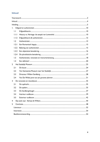 4
Inhoud
Voorwoord....................................................................................................................................................................3
Inhoud.............................................................................................................................................................................4
Inleiding...........................................................................................................................................................................5
1. Erfgoed en authenticiteit................................................................................................................................ 10
1.1 Erfgoedtheorie......................................................................................................................................... 10
1.1.1 History vs. Heritage: de aanpak van Lowenthal .............................................................................. 10
1.1.2 Erfgoedtheorie & authenticiteit........................................................................................................... 12
1.2 Authenticiteit........................................................................................................................................... 13
1.2.1 Een Romantisch begrip.......................................................................................................................... 13
1.2.2 Beleving van authenticiteit .................................................................................................................... 15
1.2.3 Een objectieve benadering.................................................................................................................... 16
1.2.4 De pluralistische benadering ................................................................................................................ 17
1.3 Authenticiteit, renovatie en monumentenzorg................................................................................ 18
1.4 Een definitie? ............................................................................................................................................ 20
2 Het Stedelijk Museum..................................................................................................................................... 23
2.1 De bouw ................................................................................................................................................... 24
2.2 Van Gemeente-Museum naar het Stedelijk ...................................................................................... 27
2.3 Directeur Willem Sandberg ................................................................................................................. 28
2.4 Van De Wilde jaren tot aan grootse plannen.................................................................................. 31
3 De renovatie en nieuwbouw......................................................................................................................... 35
3.1 De opdracht............................................................................................................................................. 35
3.2 De spelers................................................................................................................................................. 35
3.3 De Sandbergvleugel................................................................................................................................ 37
3.4 Interieur oudbouw.................................................................................................................................. 39
3.5 Exterieur oudbouw ................................................................................................................................ 42
4 Op zoek naar Adriaan & Willem................................................................................................................. 44
5 Conclusie............................................................................................................................................................ 48
Literatuur................................................................................................................................................................ 52
Interviews............................................................................................................................................................... 54
Beeldverantwoording........................................................................................................................................... 54
 