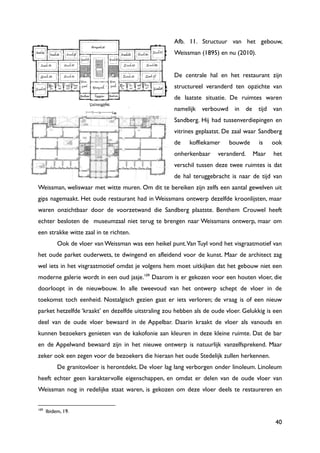 40
Afb. 11. Structuur van het gebouw,
Weissman (1895) en nu (2010).
De centrale hal en het restaurant zijn
structureel veranderd ten opzichte van
de laatste situatie. De ruimtes waren
namelijk verbouwd in de tijd van
Sandberg. Hij had tussenverdiepingen en
vitrines geplaatst. De zaal waar Sandberg
de koffiekamer bouwde is ook
onherkenbaar veranderd. Maar het
verschil tussen deze twee ruimtes is dat
de hal teruggebracht is naar de tijd van
Weissman, weliswaar met witte muren. Om dit te bereiken zijn zelfs een aantal gewelven uit
gips nagemaakt. Het oude restaurant had in Weissmans ontwerp dezelfde kroonlijsten, maar
waren onzichtbaar door de voorzetwand die Sandberg plaatste. Benthem Crouwel heeft
echter besloten de museumzaal niet terug te brengen naar Weissmans ontwerp, maar om
een strakke witte zaal in te richten.
Ook de vloer van Weissman was een heikel punt.Van Tuyl vond het visgraatmotief van
het oude parket ouderwets, te dwingend en afleidend voor de kunst. Maar de architect zag
wel iets in het visgraatmotief omdat je volgens hem moet uitkijken dat het gebouw niet een
moderne galerie wordt in een oud jasje.109
Daarom is er gekozen voor een houten vloer, die
doorloopt in de nieuwbouw. In alle tweevoud van het ontwerp schept de vloer in de
toekomst toch eenheid. Nostalgisch gezien gaat er iets verloren; de vraag is of een nieuw
parket hetzelfde „kraakt‟ en dezelfde uitstraling zou hebben als de oude vloer. Gelukkig is een
deel van de oude vloer bewaard in de Appelbar. Daarin kraakt de vloer als vanouds en
kunnen bezoekers genieten van de kakofonie aan kleuren in deze kleine ruimte. Dat de bar
en de Appelwand bewaard zijn in het nieuwe ontwerp is natuurlijk vanzelfsprekend. Maar
zeker ook een zegen voor de bezoekers die hieraan het oude Stedelijk zullen herkennen.
De granitovloer is herontdekt. De vloer lag lang verborgen onder linoleum. Linoleum
heeft echter geen karaktervolle eigenschappen, en omdat er delen van de oude vloer van
Weissman nog in redelijke staat waren, is gekozen om deze vloer deels te restaureren en
109
Ibidem, 19.
 
