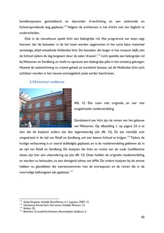 42
lamellensysteem geïnstalleerd, en daaronder tl-verlichting en een isolerende en
lichtverspreidende laag geplaatst.114
Volgens de architecten is het tl-licht niet van daglicht te
onderscheiden.
Ook in de nieuwbouw speelt licht een belangrijke rol. Het programma van eisen zegt
hierover dat „de bezoeker in de hal moet worden opgenomen in het soms bijna materieel
aanwezige, altijd wisselende Hollandse licht. De bezoeker die langer in het museum blijft, ziet
de lichtval tijdens de dag langzaam door de zalen „draaien‟.115
Licht speelde een belangrijke rol
bij Weissman en Sandberg, en heeft nu opnieuw een belangrijke plek in het ontwerp gekregen.
Hoewel de zaalverlichting nu vrijwel geheel uit kunstlicht bestaat, zal dit Hollandse licht toch
zichtbaar worden in het nieuwe entreegebied, zoals eerder beschreven.
3.5Exterieur oudbouw
Afb. 12. Één raam met originele, en vier met
omgedraaide roedenverdeling
Gerelateerd aan licht zijn de ramen van het gebouw
van Weissman. Op afbeelding 1. op pagina 23 is te
zien dat de kozijnen anders zijn dan tegenwoordig (zie afb. 12). Ze zijn namelijk ooit
omgedraaid in de tijd van Röell en Sandberg, om een betere lichtval te krijgen.116
Tijdens de
huidige verbouwing is er overal dubbelglas geplaatst, en is de roedenverdeling gebleven als in
de tijd van Röell en Sandberg. De kozijnen die links en rechts van de oude hoofdentree
zitten, zijn hier een uitzondering op (zie afb. 13). Deze hadden de originele roedenverdeling,
en worden nu behouden, na een dwingend advies van bMA. De andere kozijnen bij de entree
hebben nu glasvlakken die overeenstemmen met de entreepuien en de ramen die in de
voormalige balkongaten zijn geplaatst.117
114
AukjeVergeest, Stedelijk BouwNieuws nr.1 augustus 2009, 12.
115
Gemeente Amsterdam, Het nieuwe Stedelijk Museum, 13.
116
Ibidem, 35.
117
Benthem Crouwel Architekten, Renovatieplan Oudbouw, 3.
 