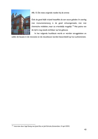 43
Afb. 13. De twee originele roeden bij de entree
Ook de gevel blijft vrijwel hetzelfde als een eeuw geleden. In overleg
met monumentenzorg is de gevel schoongemaakt, niet met
chemische middelen, maar zo vriendelijk mogelijk.118
Het patina van
de tijd is nog steeds zichtbaar op het gebouw.
In het volgende hoofdstuk wordt er worden teruggekeken en
zullen de keuzes in de renovatie en de nieuwbouw worden beoordeeld op hun authenticiteit.
118
Interview door Inge Essing met JoostVos en Job Schroën,Amsterdam, 14 april 2010.
 