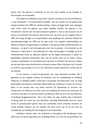 45
sprake meer. Het gebouw is verdwenen en kan niet meer inspelen op de zintuigen en
herinneringen van de bezoeker.
De oudbouw van Weissman staat echter nog ferm overeind, en de hand van Weissman
is nog zichtbaarder in het gerenoveerde Stedelijk. Aan het uiterlijk van het gebouw lijkt
weinig veranderd sinds 1895. De roedenverdeling is anders, de loggia heeft ramen gekregen,
maar verder heeft het gebouw nog steeds hetzelfde karakter. Het gebouw is niet
„brandschoon‟ alsof het een „neo-neo-renaissance‟ gebouw is, maar je ziet de sporen van de
tijd aan de buitenkant. Het exterieur lijkt hiermee het nog meest op zijn originele status in
1895. Het draagt de lagen van de geschiedenis zoals Asselbergs het uitdrukte. Dankzij het
doorzettingsvermogen van bMA zijn de twee ramen met originele roedenverdeling van
Weissman bewaard. De geschiedenis is zichtbaar in het gebouw. Mede dankzij het patina van
buitenkant - de gevel is wel schoongemaakt, maar niet te grondig - is het karakter aan de
buitenkant in ieder geval in stand gehouden, en roept herinneringen en nostalgie op bij de
Amsterdammers. Vanuit de objectieve definitie van het begrip authenticiteit is sprake van
gedeeltelijke materiële authenticiteit, maar ook de functie, hand van de maker, context,
concept en geschiedenis van het gebouw zijn nog intact en zichtbaar. Het exterieur voldoet
dus aan bijna alle vormen die Ashworth en Howard noemen. Maar of de „genius loci‟ van Jivén
en Larkham nog aanwezig is en of er een „historische sensatie‟ beleefd kan worden ligt aan
het interieur.
In het interieur is vooral terugverwezen naar twee historische periodes. Het is
gebaseerd op het originele ontwerp van Weissman, met een handtekening van Sandberg.
Weissman en Sandberg hadden vrijwel geen conceptuele overeenkomsten, maar de enige
gezamenlijke overeenkomst is behouden. Beide hebben de architectuur in dienst van de kunst
gezet, en dit concept staat nog steeds overeind. De lichtwerking en structuur zijn
overgenomen van Weissman, de witte muren van Sandberg. De vloeren, de ornamenten, de
marmeren trap, alles in de hal doet denken aan Weissman. Maar de hal is niet naar Weissman
of Sandberg teruggerestaureerd. Het is een ideale mix want ondanks deze a-historische
inrichting, heeft de ruimte toch een bijzondere uitstraling. Waarschijnlijk komt dit vooral
omdat de gerestaureerde granito vloer een authentieke indruk achterlaat waardoor de
ruimte duidelijk refereert aan het verleden. De witte muren zijn de als het ware de
handtekening van Sandberg die ook terugkomt in de museumzalen.
Sandberg is daarom zeker niet verdwenen uit het gebouw. Zijn „Sandbergwit‟ komt
zelfs terug in de grote oppervlakte van de badkuip.Verder is er veel van de geschiedenis van
 