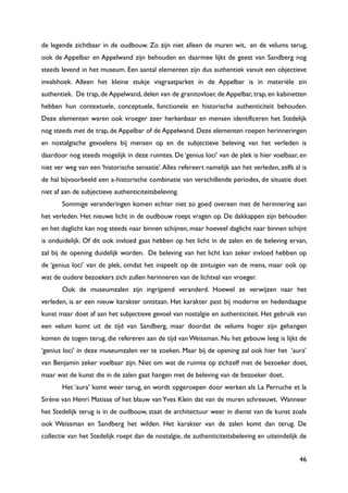 46
de legende zichtbaar in de oudbouw. Zo zijn niet alleen de muren wit, en de velums terug,
ook de Appelbar en Appelwand zijn behouden en daarmee lijkt de geest van Sandberg nog
steeds levend in het museum. Een aantal elementen zijn dus authentiek vanuit een objectieve
invalshoek. Alleen het kleine stukje visgraatparket in de Appelbar is in materiële zin
authentiek. De trap, de Appelwand, delen van de granitovloer, de Appelbar, trap, en kabinetten
hebben hun contextuele, conceptuele, functionele en historische authenticiteit behouden.
Deze elementen waren ook vroeger zeer herkenbaar en mensen identificeren het Stedelijk
nog steeds met de trap, de Appelbar of de Appelwand. Deze elementen roepen herinneringen
en nostalgische gevoelens bij mensen op en de subjectieve beleving van het verleden is
daardoor nog steeds mogelijk in deze ruimtes. De „genius loci‟ van de plek is hier voelbaar, en
niet ver weg van een „historische sensatie‟.Alles refereert namelijk aan het verleden, zelfs al is
de hal bijvoorbeeld een a-historische combinatie van verschillende periodes, de situatie doet
niet af aan de subjectieve authenticiteitsbeleving.
Sommige veranderingen komen echter niet zo goed overeen met de herinnering aan
het verleden. Het nieuwe licht in de oudbouw roept vragen op. De dakkappen zijn behouden
en het daglicht kan nog steeds naar binnen schijnen, maar hoeveel daglicht naar binnen schijnt
is onduidelijk. Of dit ook invloed gaat hebben op het licht in de zalen en de beleving ervan,
zal bij de opening duidelijk worden. De beleving van het licht kan zeker invloed hebben op
de „genius loci‟ van de plek, omdat het inspeelt op de zintuigen van de mens, maar ook op
wat de oudere bezoekers zich zullen herinneren van de lichtval van vroeger.
Ook de museumzalen zijn ingrijpend veranderd. Hoewel ze verwijzen naar het
verleden, is er een nieuw karakter ontstaan. Het karakter past bij moderne en hedendaagse
kunst maar doet af aan het subjectieve gevoel van nostalgie en authenticiteit. Het gebruik van
een velum komt uit de tijd van Sandberg, maar doordat de velums hoger zijn gehangen
komen de togen terug, die refereren aan de tijd van Weissman. Nu het gebouw leeg is lijkt de
„genius loci‟ in deze museumzalen ver te zoeken. Maar bij de opening zal ook hier het „aura‟
van Benjamin zeker voelbaar zijn. Niet om wat de ruimte op zichzelf met de bezoeker doet,
maar wat de kunst die in de zalen gaat hangen met de beleving van de bezoeker doet.
Het „aura‟ komt weer terug, en wordt opgeroepen door werken als La Perruche et la
Sirène van Henri Matisse of het blauw van Yves Klein dat van de muren schreeuwt. Wanneer
het Stedelijk terug is in de oudbouw, staat de architectuur weer in dienst van de kunst zoals
ook Weissman en Sandberg het wilden. Het karakter van de zalen komt dan terug. De
collectie van het Stedelijk roept dan de nostalgie, de authenticiteitsbeleving en uiteindelijk de
 