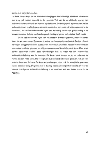 47
„genius loci‟ op bij de bezoeker.
Uit deze analyse blijkt dat de authenticiteitsbegrippen van Asselbergs, Ashworth en Howard
een grote rol hebben gespeeld in de renovatie. Veel van de verschillende soorten van
authenticiteit van Ashworth en Howard zijn behouden. De belangrijkste zijn misschien wel de
authenticiteit van geschiedenis en concept, omdat deze een grote rol hebben gespeeld in de
renovatie. Ook de cultuurhistorische lagen van Asselbergs waren van groot belang in de
analyse, omdat de definitie van Asselbergs ook het begrip „genius loci‟ grijpbaar heeft maakt.
Er zijn veel historische lagen van het Stedelijk zichtbaar gebleven, maar een aantal
lagen zijn verloren gegaan.Ten eerste is weinig van het gedachtegoed dat de Sandbergvleugel
herbergde teruggekomen in de oudbouw en nieuwbouw. Daarnaast hebben de museumzalen
een andere inrichting gekregen en schijnt voortaan vooral kunstlicht op de kunst. Maar zoals
eerder beschreven hoeven deze veranderingen niet te leiden tot een verminderde
authenticiteitsbeleving van de bezoeker. De kunst komt immers terug, en reduceert de
ruimte tot een witte kubus. De conceptuele authenticiteit is bewaard gebleven. Het gebouw
staat in dienst van de kunst. De kunstwerken brengen zeker ook de nostalgische gevoelens
van de bezoeker terug. De „genius loci‟ is dus nog steeds aanwezig in het Stedelijk en voor de
ultieme nostalgische authenticiteitsbeleving is er misschien wel een bakkie troost in de
Appelbar.
 