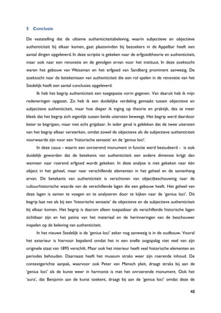 48
5 Conclusie
De vaststelling dat de ultieme authenticiteitsbeleving, waarin subjectieve en objectieve
authenticiteit bij elkaar komen, gaat plaatsvinden bij bezoekers in de Appelbar heeft een
aantal dingen opgeleverd. In deze scriptie is gekeken naar de erfgoedtheorie en authenticiteit,
maar ook naar een renovatie en de gevolgen ervan voor het instituut. In deze zoektocht
waren het gebouw van Weissman en het erfgoed van Sandberg prominent aanwezig. De
zoektocht naar de betekenissen van authenticiteit die een rol spelen in de renovatie van het
Stedelijk heeft een aantal conclusies opgeleverd.
Ik heb het begrip authenticiteit een toegepaste vorm gegeven. Van daaruit heb ik mijn
redeneringen opgezet. Zo heb ik een duidelijke verdeling gemaakt tussen objectieve en
subjectieve authenticiteit, maar hoe dieper ik inging op theorie en praktijk, des te meer
bleek dat het begrip zich eigenlijk tussen beide uitersten beweegt. Het begrip werd daardoor
beter te begrijpen, maar niet echt grijpbaar. In ieder geval is gebleken dat de twee uitersten
van het begrip elkaar versterken, omdat zowel de objectieve als de subjectieve authenticiteit
voorwaarde zijn voor een „historische sensatie‟ en de „genius loci‟.
In deze casus - waarin een onroerend monument in functie werd bestudeerd - is ook
duidelijk geworden dat de betekenis van authenticiteit een andere dimensie krijgt dan
wanneer naar roerend erfgoed wordt gekeken. In deze analyse is niet gekeken naar één
object in het geheel, maar naar verschillende elementen in het geheel en de samenhang
ervan. De betekenis van authenticiteit is verschoven van objectbeschouwing naar de
cultuurhistorische waarde van de verschillende lagen die een gebouw heeft. Het geheel van
deze lagen is samen te voegen en te analyseren door te kijken naar de „genius loci‟. Dit
begrip laat net als bij een „historische sensatie‟ de objectieve en de subjectieve authenticiteit
bij elkaar komen. Het begrip is daarom alleen toepasbaar als verschillende historische lagen
zichtbaar zijn en het patina van het materiaal en de herinneringen van de beschouwer
inspelen op de beleving van authenticiteit.
In het nieuwe Stedelijk is de „genius loci‟ zeker nog aanwezig is in de oudbouw. Vooral
het exterieur is hiervoor bepalend omdat het in een snelle oogopslag niet veel van zijn
originele staat van 1895 verschilt. Maar ook het interieur heeft veel historische elementen en
periodes behouden. Daarnaast heeft het museum straks weer zijn roerende inhoud. De
contextgerichte aanpak, waarvoor ook Peter van Mensch pleit, draagt straks bij aan de
„genius loci‟ als de kunst weer in harmonie is met het onroerende monument. Ook het
„aura‟, dat Benjamin aan de kunst toekent, draagt bij aan de „genius loci‟ omdat deze de
 