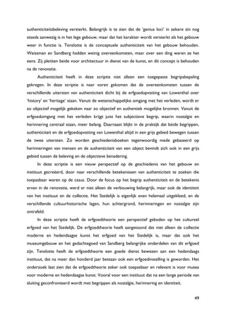 49
authenticiteitsbeleving versterkt. Belangrijk is te zien dat de „genius loci‟ in zekere zin nog
steeds aanwezig is in het lege gebouw, maar dat het karakter wordt versterkt als het gebouw
weer in functie is. Tenslotte is de conceptuele authenticiteit van het gebouw behouden.
Weissman en Sandberg hadden weinig overeenkomsten, maar over een ding waren ze het
eens. Zij pleitten beide voor architectuur in dienst van de kunst, en dit concept is behouden
na de renovatie.
Authenticiteit heeft in deze scriptie niet alleen een toegepaste begripsbepaling
gekregen. In deze scriptie is naar voren gekomen dat de overeenkomsten tussen de
verschillende uitersten van authenticiteit dicht bij de erfgoedopvatting van Lowenthal over
„history‟ en „heritage‟ staan. Vanuit de wetenschappelijke omgang met het verleden, wordt er
zo objectief mogelijk gekeken naar zo objectief en authentiek mogelijke bronnen. Vanuit de
erfgoedomgang met het verleden krijgt juist het subjectieve begrip, waarin nostalgie en
herinnering centraal staan, meer belang. Daarnaast blijkt in de praktijk dat beide begrippen,
authenticiteit en de erfgoedopvatting van Lowenthal altijd in een grijs gebied bewegen tussen
de twee uitersten. Zo worden geschiedenisboeken tegenwoordig mede gebaseerd op
herinneringen van mensen en de authenticiteit van een object bevindt zich ook in een grijs
gebied tussen de beleving en de objectieve benadering.
In deze scriptie is een nieuw perspectief op de geschiedenis van het gebouw en
instituut gecreëerd, door naar verschillende betekenissen van authenticiteit te zoeken die
toepasbaar waren op de casus. Door de focus op het begrip authenticiteit en de betekenis
ervan in de renovatie, werd er niet alleen de verbouwing belangrijk, maar ook de identiteit
van het instituut en de collectie. Het Stedelijk is eigenlijk even helemaal uitgekleed, en de
verschillende cultuurhistorische lagen, hun achtergrond, herinneringen en nostalgie zijn
ontrafeld.
In deze scriptie heeft de erfgoedtheorie een perspectief geboden op het cultureel
erfgoed van het Stedelijk. De erfgoedtheorie heeft aangetoond dat niet alleen de collectie
moderne en hedendaagse kunst het erfgoed van het Stedelijk is, maar dat ook het
museumgebouw en het gedachtegoed van Sandberg belangrijke onderdelen van dit erfgoed
zijn. Tenslotte heeft de erfgoedtheorie een goede dienst bewezen aan een hedendaags
instituut, dat na meer dan honderd jaar bestaan ook een erfgoedinstelling is geworden. Het
onderzoek laat zien dat de erfgoedtheorie zeker ook toepasbaar en relevant is voor musea
voor moderne en hedendaagse kunst. Vooral voor een instituut dat na een lange periode van
sluiting geconfronteerd wordt met begrippen als nostalgie, herinnering en identiteit.
 