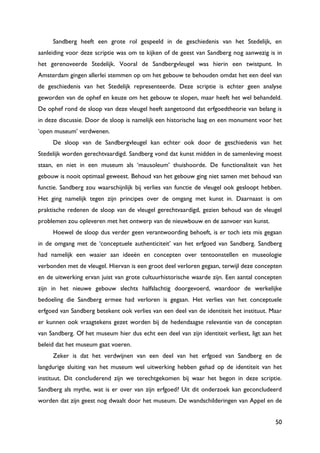50
Sandberg heeft een grote rol gespeeld in de geschiedenis van het Stedelijk, en
aanleiding voor deze scriptie was om te kijken of de geest van Sandberg nog aanwezig is in
het gerenoveerde Stedelijk. Vooral de Sandbergvleugel was hierin een twistpunt. In
Amsterdam gingen allerlei stemmen op om het gebouw te behouden omdat het een deel van
de geschiedenis van het Stedelijk representeerde. Deze scriptie is echter geen analyse
geworden van de ophef en keuze om het gebouw te slopen, maar heeft het wel behandeld.
De ophef rond de sloop van deze vleugel heeft aangetoond dat erfgoedtheorie van belang is
in deze discussie. Door de sloop is namelijk een historische laag en een monument voor het
„open museum‟ verdwenen.
De sloop van de Sandbergvleugel kan echter ook door de geschiedenis van het
Stedelijk worden gerechtvaardigd. Sandberg vond dat kunst midden in de samenleving moest
staan, en niet in een museum als „mausoleum‟ thuishoorde. De functionaliteit van het
gebouw is nooit optimaal geweest. Behoud van het gebouw ging niet samen met behoud van
functie. Sandberg zou waarschijnlijk bij verlies van functie de vleugel ook gesloopt hebben.
Het ging namelijk tegen zijn principes over de omgang met kunst in. Daarnaast is om
praktische redenen de sloop van de vleugel gerechtvaardigd, gezien behoud van de vleugel
problemen zou opleveren met het ontwerp van de nieuwbouw en de aanvoer van kunst.
Hoewel de sloop dus verder geen verantwoording behoeft, is er toch iets mis gegaan
in de omgang met de „conceptuele authenticiteit‟ van het erfgoed van Sandberg. Sandberg
had namelijk een waaier aan ideeën en concepten over tentoonstellen en museologie
verbonden met de vleugel. Hiervan is een groot deel verloren gegaan, terwijl deze concepten
en de uitwerking ervan juist van grote cultuurhistorische waarde zijn. Een aantal concepten
zijn in het nieuwe gebouw slechts halfslachtig doorgevoerd, waardoor de werkelijke
bedoeling die Sandberg ermee had verloren is gegaan. Het verlies van het conceptuele
erfgoed van Sandberg betekent ook verlies van een deel van de identiteit het instituut. Maar
er kunnen ook vraagtekens gezet worden bij de hedendaagse relevantie van de concepten
van Sandberg. Of het museum hier dus echt een deel van zijn identiteit verliest, ligt aan het
beleid dat het museum gaat voeren.
Zeker is dat het verdwijnen van een deel van het erfgoed van Sandberg en de
langdurige sluiting van het museum wel uitwerking hebben gehad op de identiteit van het
instituut. Dit concluderend zijn we terechtgekomen bij waar het begon in deze scriptie.
Sandberg als mythe, wat is er over van zijn erfgoed? Uit dit onderzoek kan geconcludeerd
worden dat zijn geest nog dwaalt door het museum. De wandschilderingen van Appel en de
 