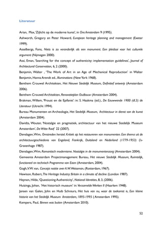 52
Literatuur
Arian, Max,„Zijlicht op de moderne kunst‟, in Ons Amsterdam 9 (1995).
Ashworth, Gregory en Peter Howard, European heritage planning and management (Exeter
1999).
Asselbergs, Fons, Niets is zo veranderlijk als een monument. Een pleidooi voor het culturele
argument (Nijmegen 2000).
Assi, Eman, „Searching for the concept of authenticity: implementation guidelines‟, Journal of
Architectural Conservation, 6, 2 (2000).
Benjamin, Walter , „The Work of Art in an Age of Mechanical Reproduction‟ in Walter
Benjamin, Hanna Arendt ed., Illuminations (NewYork 1968).
Benthem Crouwel Architekten, Het Nieuwe Stedelijk Museum, Definitief ontwerp (Amsterdam
2006).
Benthem Crouwel Architekten, Renovatieplan Oudbouw (Amsterdam 2004).
Brakman, Willem, „Proust en de Epifanie‟: in: S. Haakma (ed.)., De Eeuwwende 1900 (dl.3): de
Literatuur (Utrecht 1994).
Bureau Monumenten en Archeologie, Het Stedelijk Museum, Architectuur in dienst van de kunst
(Amsterdam 2004).
Davidts, Wouter, „Nostalgie en pragmatiek, architectuur van het nieuwe Stedelijk Museum
Amsterdam‟, DeWitte Raaf 22 (2007).
Denslagen,Wim, Omstreden herstel. Kritiek op het restaureren van monumenten. Een thema uit de
architectuurgeschiedenis van Engeland, Frankrijk, Duitsland en Nederland (1779-1953) (‟s-
Gravenhage 1987).
Denslagen,Wim, Romantisch modernisme. Nostalgie in de monumentenzorg (Amsterdam 2004).
Gemeente Amsterdam Projectmanagement Bureau, Het nieuwe Stedelijk Museum, Ruimtelijk,
functioneel en technisch Programma van Eisen (Amsterdam, 2004).
Gogh,V.W. van, Concept notitie over A.W.Weissman, (Rotterdam, 1967).
Hewison, Robert,The Heritage Industry: Britain in a climate of decline (London 1987).
Heynen, Hilde,„Questioning Authenticity‟, National Identities, 8, 3, (2006).
Huizinga, Johan, „Het historisch museum‟ in: VerzameldeWerken II (Haarlem 1948).
Jansen van Galen, John en Huib Schreurs, Het huis van nu, waar de toekomst is, Een kleine
historie van het Stedelijk Museum Amsterdam, 1895-1995 ( Amsterdam 1995).
Kempers, Paul, Binnen was buiten (Amsterdam 2010).
 