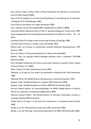 53
Jivén, Gunila en Peter Larkham, „Sense of Place, Authenticity and Character: A commentary‟
Journal of Urban Design 8 (2003).
Jong, Ad de, De dirigenten van de herinnering. Musealisering en nationalisering van de volkscultuur
in Nederland 1815-1940 (Nijmegen 2001).
Laarse, Rob van der, Bezeten van vroeger (Amsterdam 2005).
Leun, Anneloes van der,„Het Stedelijk Effect‟, Stedelijk Museum Bulletin 3 (2008).
Lowenthal, David,„Authenticity: Rock of Faith or Quicksand Quagmire?‟ (versie herfst 1999),
http://www.getty.edu/conservation/publications/newsletters/14_3/feature1_2.html (10 mei
2010).
Lowenthal, David,The heritage crusade and the spoils of history. (Cambridge 1998).
Lowenthal, David,The past is a foreign country (Cambridge 1985).
Mensch, Peter van, „Context en authenticiteit‟ Jaarboek Nederlands Openluchtmuseum 1999
(Arnhem 1999).
Pine J. en J. Gilmore, 'Museums & Authenticity', in: Museum News 86 (2007).
Ribbens, Kees, Een eigentijds verleden. Alledaagse historische cultuur in Nederland 1945-2000
(Hilversum 2002).
Starn, Randolph,„Authenticity and historic preservation: towards an authentic history‟, History
of Human Sciences 15, 1 (2002).
Taylor, Charles The ethics of Authenticity (London 2002).
Tollebeek, Jo, De toga van Fruin, denken over geschiedenis in Nederland sinds 1860 (Amsterdam
1990).
Vellekoop, Marije, Het Stedelijk Museum, Oprichting, bouw en opening (Amsterdam 1995).
Vergeest, Aukje, Stedelijk BouwNieuws nr.1 augustus 2009 (Amsterdam 2009).
Vergeest, Aukje, Stedelijk BouwNieuws nr.2Winter 2009/2010 (Amsterdam 2010).
Vervoort, Stefaan, Museum, De museumuitbreidingen van MoMa, Stedelijk Museum en Moderna
Museet: over architectuur en institutioneel zelfbeeld (Gent 2009).
Weissman, Adriaan Willem, Het Gemeente-Museum Te Amsterdam, Geschiedenis, inrichting en
versiering, verlichting (1895 Amsterdam).
Wright, Patrick, On living in an old country. The national past in contemporary Britain (London
1985).
Zanden, J. van der, „Monumentenvoorinformatie‟ bMA, (Amsterdam 2005).
Zanden, J. van der,„Aanvraag monumentenvergunning 23 mei 2006‟, bMA (Amsterdam 2006).
 