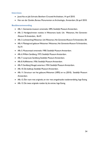54
Interviews
JoostVos en Job Schroën, Benthem Crouwel Architekten, 14 april 2010.
Han van der Zanden, Bureau Monumenten en Archeologie, Amsterdam, 26 april 2010.
Beeldverantwoording
Afb. 1. Gemeente-museum omstreeks 1895, Stedelijk Museum Amsterdam.
Afb. 2. Handgeschreven notities in Weissmans boek. Uit: Weissman, Het Gemeente-
MuseumTe Amsterdam, 46-47.
Afb. 3. Lichtwerking Weissman. Uit:Weissman, Het Gemeente-MuseumTe Amsterdam, 58.
Afb. 4. Plattegrond gebouw Weissman: Weissman, Het Gemeente-MuseumTe Amsterdam,
76-77.
Afb. 5. Museumzaal omstreeks 1900. Stedelijk Museum Amsterdam.
Afb. 6.Willem Sandberg, 1973. Stedelijk Museum Amsterdam.
Afb. 7. Looproute Sandberg Stedelijk. Museum Amsterdam.
Afb. 8. Koffiekamer, 1956. Stedelijk Museum Amsterdam.
Afb. 9. SandbergVleugel, exterieur, 1954. Stedelijk Museum Amsterdam.
Afb. 10. De badkuip. Stedelijk Museum Amsterdam.
Afb. 11. Structuur van het gebouw,Weissman (1895) en nu (2010). Stedelijk Museum
Amsterdam.
Afb. 12. Één raam met originele, en vier met omgedraaide roedenverdeling. Inge Essing
Afb. 13. De twee originele roeden bij de entree. Inge Essing
 