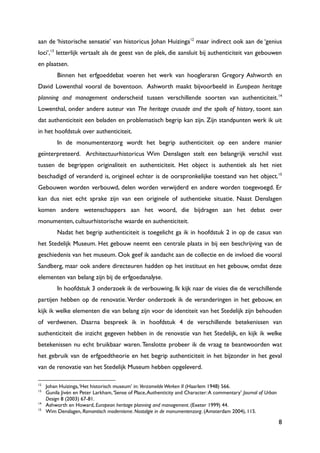 8
aan de „historische sensatie‟ van historicus Johan Huizinga12
maar indirect ook aan de „genius
loci‟,13
letterlijk vertaalt als de geest van de plek, die aansluit bij authenticiteit van gebouwen
en plaatsen.
Binnen het erfgoeddebat voeren het werk van hoogleraren Gregory Ashworth en
David Lowenthal vooral de boventoon. Ashworth maakt bijvoorbeeld in European heritage
planning and management onderscheid tussen verschillende soorten van authenticiteit.14
Lowenthal, onder andere auteur van The heritage crusade and the spoils of history, toont aan
dat authenticiteit een beladen en problematisch begrip kan zijn. Zijn standpunten werk ik uit
in het hoofdstuk over authenticiteit.
In de monumentenzorg wordt het begrip authenticiteit op een andere manier
geïnterpreteerd. Architectuurhistoricus Wim Denslagen stelt een belangrijk verschil vast
tussen de begrippen originaliteit en authenticiteit. Het object is authentiek als het niet
beschadigd of veranderd is, origineel echter is de oorspronkelijke toestand van het object.15
Gebouwen worden verbouwd, delen worden verwijderd en andere worden toegevoegd. Er
kan dus niet echt sprake zijn van een originele of authentieke situatie. Naast Denslagen
komen andere wetenschappers aan het woord, die bijdragen aan het debat over
monumenten, cultuurhistorische waarde en authenticiteit.
Nadat het begrip authenticiteit is toegelicht ga ik in hoofdstuk 2 in op de casus van
het Stedelijk Museum. Het gebouw neemt een centrale plaats in bij een beschrijving van de
geschiedenis van het museum. Ook geef ik aandacht aan de collectie en de invloed die vooral
Sandberg, maar ook andere directeuren hadden op het instituut en het gebouw, omdat deze
elementen van belang zijn bij de erfgoedanalyse.
In hoofdstuk 3 onderzoek ik de verbouwing. Ik kijk naar de visies die de verschillende
partijen hebben op de renovatie. Verder onderzoek ik de veranderingen in het gebouw, en
kijk ik welke elementen die van belang zijn voor de identiteit van het Stedelijk zijn behouden
of verdwenen. Daarna bespreek ik in hoofdstuk 4 de verschillende betekenissen van
authenticiteit die inzicht gegeven hebben in de renovatie van het Stedelijk, en kijk ik welke
betekenissen nu echt bruikbaar waren. Tenslotte probeer ik de vraag te beantwoorden wat
het gebruik van de erfgoedtheorie en het begrip authenticiteit in het bijzonder in het geval
van de renovatie van het Stedelijk Museum hebben opgeleverd.
12
Johan Huizinga,„Het historisch museum‟ in: VerzameldeWerken II (Haarlem 1948) 566.
13
Gunila Jivén en Peter Larkham,„Sense of Place,Authenticity and Character:A commentary‟ Journal of Urban
Design 8 (2003) 67-81.
14
Ashworth en Howard, European heritage planning and management. (Exeter 1999) 44.
15
Wim Denslagen, Romantisch modernisme. Nostalgie in de monumentenzorg. (Amsterdam 2004), 115.
 
