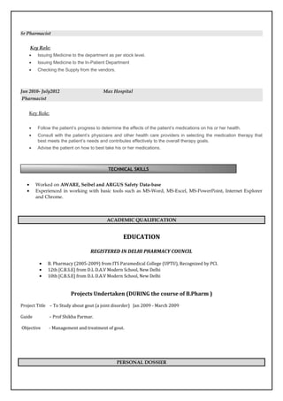 Sr Pharmacist
Key Role:
• Issuing Medicine to the department as per stock level.
• Issuing Medicine to the In-Patient Department
• Checking the Supply from the vendors.
Jun 2010- July2012 Max Hospital
Pharmacist
Key Role:
• Follow the patient’s progress to determine the effects of the patient’s medications on his or her health.
• Consult with the patient’s physicians and other health care providers in selecting the medication therapy that
best meets the patient’s needs and contributes effectively to the overall therapy goals.
• Advise the patient on how to best take his or her medications.
as exercise, diet, and preventive steps like immunization
• Worked on AWARE, Seibel and ARGUS Safety Data-base
• Experienced in working with basic tools such as MS-Word, MS-Excel, MS-PowerPoint, Internet Explorer
and Chrome.
ACADEMIC QUALIFICATION
EDUCATION
REGISTERED IN DELHI PHARMACY COUNCIL
• B. Pharmacy (2005-2009) from ITS Paramedical College (UPTU), Recognized by PCI.
• 12th [C.B.S.E] from D.L D.A.V Modern School, New Delhi
• 10th [C.B.S.E] from D.L D.A.V Modern School, New Delhi
Projects Undertaken (DURING the course of B.Pharm )
Project Title – To Study about gout (a joint disorder) Jan 2009 - March 2009
Guide – Prof Shikha Parmar.
Objective - Management and treatment of gout.
PERSONAL DOSSIER
TECHNICAL SKILLS
 