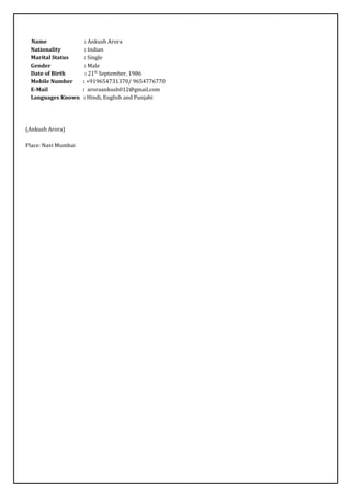 Name : Ankush Arora
Nationality : Indian
Marital Status : Single
Gender : Male
Date of Birth : 21th
September, 1986
Mobile Number : +919654731370/ 9654776770
E-Mail : aroraankush012@gmail.com
Languages Known : Hindi, English and Punjabi
(Ankush Arora)
Place: Navi Mumbai
 